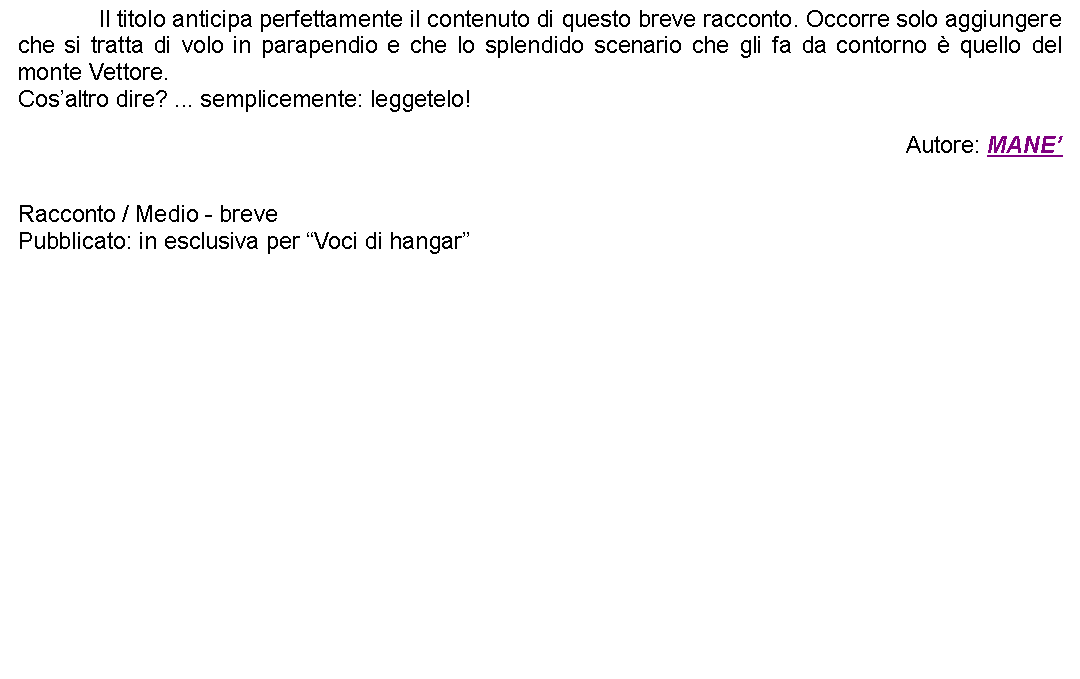 Casella di testo: 		Il titolo anticipa perfettamente il contenuto di questo breve racconto. Occorre solo aggiungere che si tratta di volo in parapendio e che lo splendido scenario che gli fa da contorno  quello del monte Vettore.Cosaltro dire? ... semplicemente: leggetelo! Autore: MANE Racconto / Medio - brevePubblicato: in esclusiva per Voci di hangar  