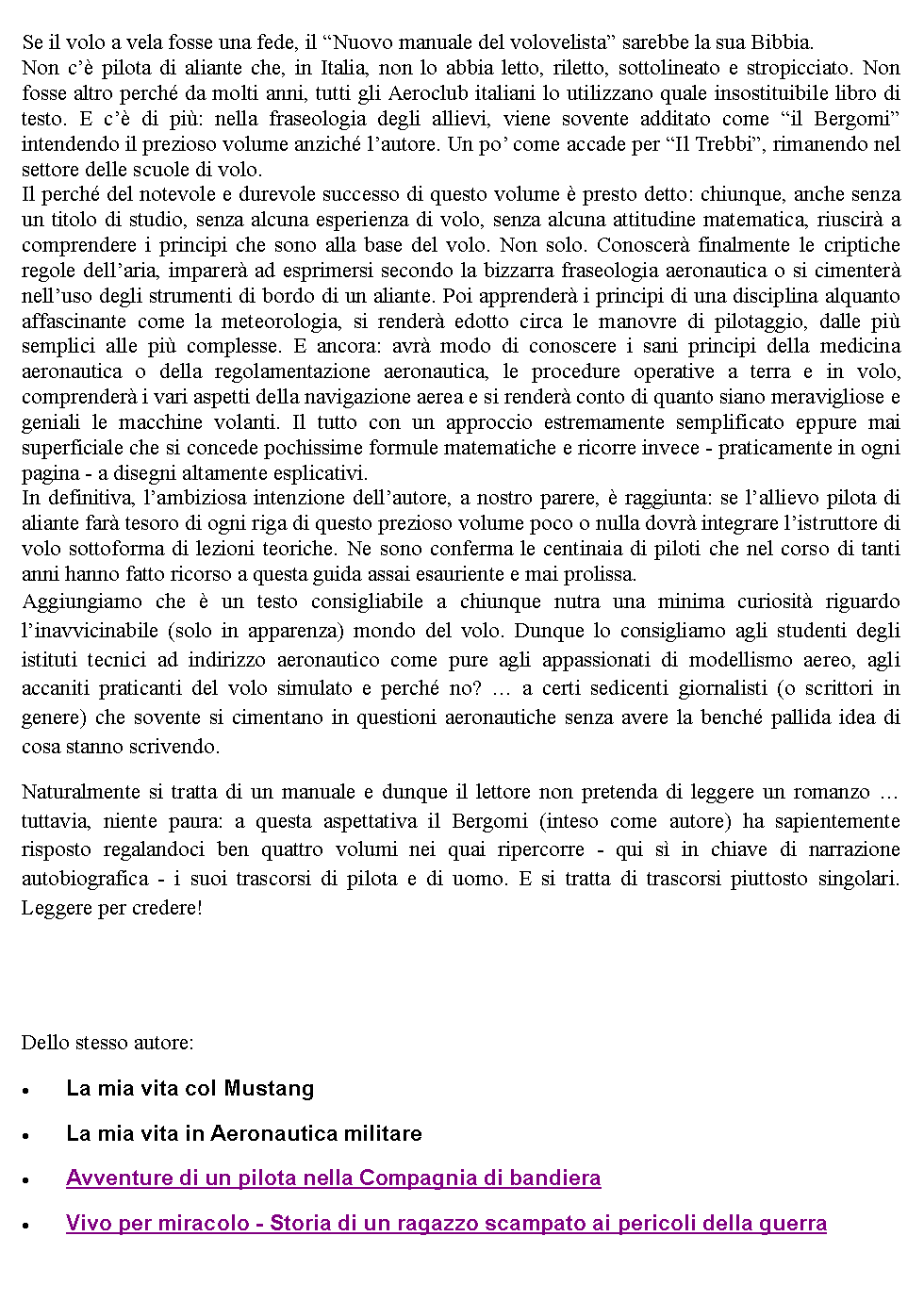 Casella di testo: Se il volo a vela fosse una fede, il Nuovo manuale del volovelista sarebbe la sua Bibbia.Non c pilota di aliante che, in Italia, non lo abbia letto, riletto, sottolineato e stropicciato. Non fosse altro perch da molti anni, tutti gli Aeroclub italiani lo utilizzano quale insostituibile libro di testo. E c di pi: nella fraseologia degli allievi, viene sovente additato come il Bergomi intendendo il prezioso volume anzich lautore. Un po come accade per Il Trebbi, rimanendo nel settore delle scuole di volo.Il perch del notevole e durevole successo di questo volume  presto detto: chiunque, anche senza un titolo di studio, senza alcuna esperienza di volo, senza alcuna attitudine matematica, riuscir a comprendere i principi che sono alla base del volo. Non solo. Conoscer finalmente le criptiche regole dellaria, imparer ad esprimersi secondo la bizzarra fraseologia aeronautica o si cimenter nelluso degli strumenti di bordo di un aliante. Poi apprender i principi di una disciplina alquanto affascinante come la meteorologia, si render edotto circa le manovre di pilotaggio, dalle pi semplici alle pi complesse. E ancora: avr modo di conoscere i sani principi della medicina aeronautica o della regolamentazione aeronautica, le procedure operative a terra e in volo, comprender i vari aspetti della navigazione aerea e si render conto di quanto siano meravigliose e geniali le macchine volanti. Il tutto con un approccio estremamente semplificato eppure mai superficiale che si concede pochissime formule matematiche e ricorre invece - praticamente in ogni pagina - a disegni altamente esplicativi.In definitiva, lambiziosa intenzione dellautore, a nostro parere,  raggiunta: se lallievo pilota di aliante far tesoro di ogni riga di questo prezioso volume poco o nulla dovr integrare listruttore di volo sottoforma di lezioni teoriche. Ne sono conferma le centinaia di piloti che nel corso di tanti anni hanno fatto ricorso a questa guida assai esauriente e mai prolissa.Aggiungiamo che  un testo consigliabile a chiunque nutra una minima curiosit riguardo linavvicinabile (solo in apparenza) mondo del volo. Dunque lo consigliamo agli studenti degli istituti tecnici ad indirizzo aeronautico come pure agli appassionati di modellismo aereo, agli accaniti praticanti del volo simulato e perch no?  a certi sedicenti giornalisti (o scrittori in genere) che sovente si cimentano in questioni aeronautiche senza avere la bench pallida idea di cosa stanno scrivendo.Naturalmente si tratta di un manuale e dunque il lettore non pretenda di leggere un romanzo  tuttavia, niente paura: a questa aspettativa il Bergomi (inteso come autore) ha sapientemente risposto regalandoci ben quattro volumi nei quai ripercorre - qui s in chiave di narrazione autobiografica - i suoi trascorsi di pilota e di uomo. E si tratta di trascorsi piuttosto singolari. Leggere per credere!Dello stesso autore:La mia vita col MustangLa mia vita in Aeronautica militareAvventure di un pilota nella Compagnia di bandieraVivo per miracolo - Storia di un ragazzo scampato ai pericoli della guerra