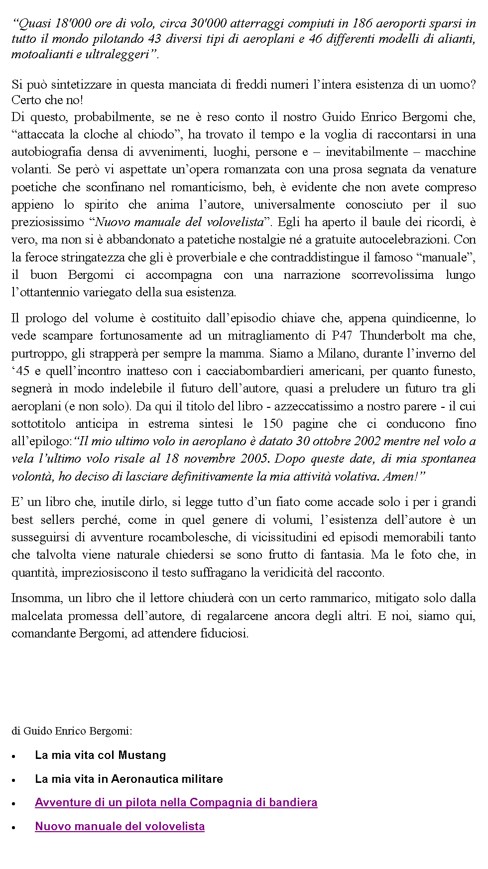 Casella di testo: Quasi 18'000 ore di volo, circa 30'000 atterraggi compiuti in 186 aeroporti sparsi in tutto il mondo pilotando 43 diversi tipi di aeroplani e 46 differenti modelli di alianti, motoalianti e ultraleggeri.Si pu sintetizzare in questa manciata di freddi numeri lintera esistenza di un uomo? Certo che no! Di questo, probabilmente, se ne  reso conto il nostro Guido Enrico Bergomi che, attaccata la cloche al chiodo, ha trovato il tempo e la voglia di raccontarsi in una autobiografia densa di avvenimenti, luoghi, persone e  inevitabilmente  macchine volanti. Se per vi aspettate unopera romanzata con una prosa segnata da venature poetiche che sconfinano nel romanticismo, beh,  evidente che non avete compreso appieno lo spirito che anima lautore, universalmente conosciuto per il suo preziosissimo Nuovo manuale del volovelista. Egli ha aperto il baule dei ricordi,  vero, ma non si  abbandonato a patetiche nostalgie n a gratuite autocelebrazioni. Con la feroce stringatezza che gli  proverbiale e che contraddistingue il famoso manuale, il buon Bergomi ci accompagna con una narrazione scorrevolissima lungo lottantennio variegato della sua esistenza.Il prologo del volume  costituito dallepisodio chiave che, appena quindicenne, lo vede scampare fortunosamente ad un mitragliamento di P47 Thunderbolt ma che, purtroppo, gli strapper per sempre la mamma. Siamo a Milano, durante linverno del 45 e quellincontro inatteso con i cacciabombardieri americani, per quanto funesto, segner in modo indelebile il futuro dellautore, quasi a preludere un futuro tra gli aeroplani (e non solo). Da qui il titolo del libro - azzeccatissimo a nostro parere - il cui sottotitolo anticipa in estrema sintesi le 150 pagine che ci conducono fino allepilogo:Il mio ultimo volo in aeroplano  datato 30 ottobre 2002 mentre nel volo a vela lultimo volo risale al 18 novembre 2005. Dopo queste date, di mia spontanea volont, ho deciso di lasciare definitivamente la mia attivit volativa. Amen!E un libro che, inutile dirlo, si legge tutto dun fiato come accade solo i per i grandi best sellers perch, come in quel genere di volumi, lesistenza dellautore  un susseguirsi di avventure rocambolesche, di vicissitudini ed episodi memorabili tanto che talvolta viene naturale chiedersi se sono frutto di fantasia. Ma le foto che, in quantit, impreziosiscono il testo suffragano la veridicit del racconto.Insomma, un libro che il lettore chiuder con un certo rammarico, mitigato solo dalla malcelata promessa dellautore, di regalarcene ancora degli altri. E noi, siamo qui, comandante Bergomi, ad attendere fiduciosi.di Guido Enrico Bergomi:La mia vita col MustangLa mia vita in Aeronautica militareAvventure di un pilota nella Compagnia di bandieraNuovo manuale del volovelista