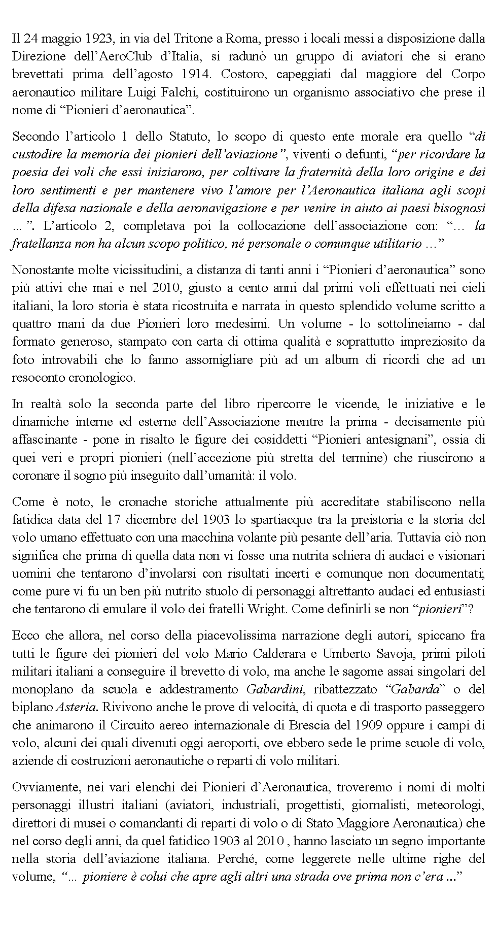 Casella di testo: Il 24 maggio 1923, in via del Tritone a Roma, presso i locali messi a disposizione dalla Direzione dellAeroClub dItalia, si radun un gruppo di aviatori che si erano brevettati prima dellagosto 1914. Costoro, capeggiati dal maggiore del Corpo aeronautico militare Luigi Falchi, costituirono un organismo associativo che prese il nome di Pionieri daeronautica.Secondo larticolo 1 dello Statuto, lo scopo di questo ente morale era quello di custodire la memoria dei pionieri dellaviazione, viventi o defunti, per ricordare la poesia dei voli che essi iniziarono, per coltivare la fraternit della loro origine e dei loro sentimenti e per mantenere vivo lamore per lAeronautica italiana agli scopi della difesa nazionale e della aeronavigazione e per venire in aiuto ai paesi bisognosi . Larticolo 2, completava poi la collocazione dellassociazione con:  la fratellanza non ha alcun scopo politico, n personale o comunque utilitario Nonostante molte vicissitudini, a distanza di tanti anni i Pionieri daeronautica sono pi attivi che mai e nel 2010, giusto a cento anni dal primi voli effettuati nei cieli italiani, la loro storia  stata ricostruita e narrata in questo splendido volume scritto a quattro mani da due Pionieri loro medesimi. Un volume - lo sottolineiamo - dal formato generoso, stampato con carta di ottima qualit e soprattutto impreziosito da foto introvabili che lo fanno assomigliare pi ad un album di ricordi che ad un resoconto cronologico.In realt solo la seconda parte del libro ripercorre le vicende, le iniziative e le dinamiche interne ed esterne dellAssociazione mentre la prima - decisamente pi affascinante - pone in risalto le figure dei cosiddetti Pionieri antesignani, ossia di quei veri e propri pionieri (nellaccezione pi stretta del termine) che riuscirono a coronare il sogno pi inseguito dallumanit: il volo.Come  noto, le cronache storiche attualmente pi accreditate stabiliscono nella fatidica data del 17 dicembre del 1903 lo spartiacque tra la preistoria e la storia del volo umano effettuato con una macchina volante pi pesante dellaria. Tuttavia ci non significa che prima di quella data non vi fosse una nutrita schiera di audaci e visionari uomini che tentarono dinvolarsi con risultati incerti e comunque non documentati; come pure vi fu un ben pi nutrito stuolo di personaggi altrettanto audaci ed entusiasti che tentarono di emulare il volo dei fratelli Wright. Come definirli se non pionieri?Ecco che allora, nel corso della piacevolissima narrazione degli autori, spiccano fra tutti le figure dei pionieri del volo Mario Calderara e Umberto Savoja, primi piloti militari italiani a conseguire il brevetto di volo, ma anche le sagome assai singolari del monoplano da scuola e addestramento Gabardini, ribattezzato Gabarda o del biplano Asteria. Rivivono anche le prove di velocit, di quota e di trasporto passeggero che animarono il Circuito aereo internazionale di Brescia del 1909 oppure i campi di volo, alcuni dei quali divenuti oggi aeroporti, ove ebbero sede le prime scuole di volo, aziende di costruzioni aeronautiche o reparti di volo militari.Ovviamente, nei vari elenchi dei Pionieri dAeronautica, troveremo i nomi di molti personaggi illustri italiani (aviatori, industriali, progettisti, giornalisti, meteorologi, direttori di musei o comandanti di reparti di volo o di Stato Maggiore Aeronautica) che nel corso degli anni, da quel fatidico 1903 al 2010 , hanno lasciato un segno importante nella storia dellaviazione italiana. Perch, come leggerete nelle ultime righe del volume,  pioniere  colui che apre agli altri una strada ove prima non cera ...