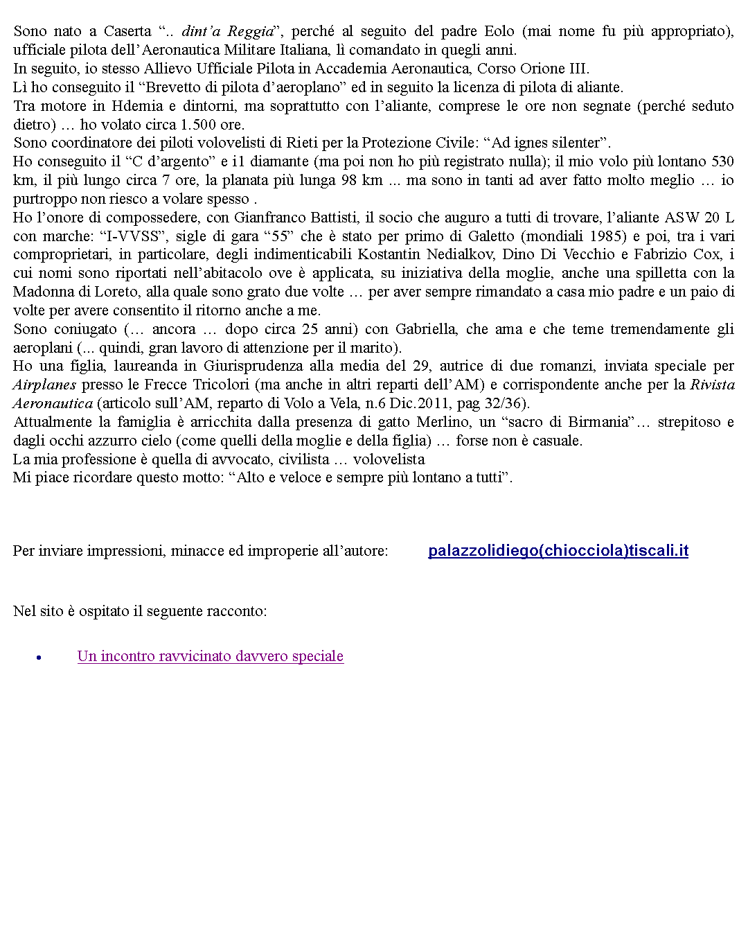 Casella di testo: Sono nato a Caserta .. dinta Reggia, perch al seguito del padre Eolo (mai nome fu pi appropriato), ufficiale pilota dellAeronautica Militare Italiana, l comandato in quegli anni.In seguito, io stesso Allievo Ufficiale Pilota in Accademia Aeronautica, Corso Orione III.L ho conseguito il Brevetto di pilota daeroplano ed in seguito la licenza di pilota di aliante.Tra motore in Hdemia e dintorni, ma soprattutto con laliante, comprese le ore non segnate (perch seduto dietro)  ho volato circa 1.500 ore.Sono coordinatore dei piloti volovelisti di Rieti per la Protezione Civile: Ad ignes silenter.Ho conseguito il C dargento e i1 diamante (ma poi non ho pi registrato nulla); il mio volo pi lontano 530 km, il pi lungo circa 7 ore, la planata pi lunga 98 km ... ma sono in tanti ad aver fatto molto meglio  io purtroppo non riesco a volare spesso .Ho lonore di compossedere, con Gianfranco Battisti, il socio che auguro a tutti di trovare, laliante ASW 20 L con marche: I-VVSS, sigle di gara 55 che  stato per primo di Galetto (mondiali 1985) e poi, tra i vari comproprietari, in particolare, degli indimenticabili Kostantin Nedialkov, Dino Di Vecchio e Fabrizio Cox, i cui nomi sono riportati nellabitacolo ove  applicata, su iniziativa della moglie, anche una spilletta con la Madonna di Loreto, alla quale sono grato due volte  per aver sempre rimandato a casa mio padre e un paio di volte per avere consentito il ritorno anche a me.Sono coniugato ( ancora  dopo circa 25 anni) con Gabriella, che ama e che teme tremendamente gli aeroplani (... quindi, gran lavoro di attenzione per il marito).Ho una figlia, laureanda in Giurisprudenza alla media del 29, autrice di due romanzi, inviata speciale per Airplanes presso le Frecce Tricolori (ma anche in altri reparti dellAM) e corrispondente anche per la Rivista Aeronautica (articolo sullAM, reparto di Volo a Vela, n.6 Dic.2011, pag 32/36).Attualmente la famiglia  arricchita dalla presenza di gatto Merlino, un sacro di Birmania strepitoso e dagli occhi azzurro cielo (come quelli della moglie e della figlia)  forse non  casuale.La mia professione  quella di avvocato, civilista  volovelistaMi piace ricordare questo motto: Alto e veloce e sempre pi lontano a tutti.  Per inviare impressioni, minacce ed improperie allautore: 		palazzolidiego(chiocciola)tiscali.it Nel sito  ospitato il seguente racconto:Un incontro ravvicinato davvero speciale