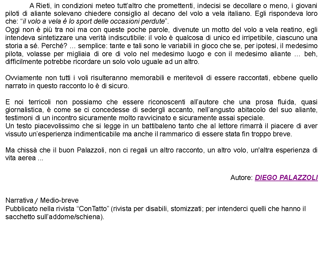 Casella di testo: 		A Rieti, in condizioni meteo tuttaltro che promettenti, indecisi se decollare o meno, i giovani piloti di aliante solevano chiedere consiglio al decano del volo a vela italiano. Egli rispondeva loro che: il volo a vela  lo sport delle occasioni perdute.Oggi non  pi tra noi ma con queste poche parole, divenute un motto del volo a vela reatino, egli intendeva sintetizzare una verit indiscutibile: il volo  qualcosa di unico ed irripetibile, ciascuno una storia a s. Perch?  semplice: tante e tali sono le variabili in gioco che se, per ipotesi, il medesimo pilota, volasse per migliaia di ore di volo nel medesimo luogo e con il medesimo aliante  beh, difficilmente potrebbe ricordare un solo volo uguale ad un altro.Ovviamente non tutti i voli risulteranno memorabili e meritevoli di essere raccontati, ebbene quello narrato in questo racconto lo  di sicuro.E noi terricoli non possiamo che essere riconoscenti allautore che una prosa fluida, quasi giornalistica,  come se ci concedesse di sedergli accanto, nellangusto abitacolo del suo aliante, testimoni di un incontro sicuramente molto ravvicinato e sicuramente assai speciale.Un testo piacevolissimo che si legge in un battibaleno tanto che al lettore rimarr il piacere di aver vissuto unesperienza indimenticabile ma anche il rammarico di essere stata fin troppo breve.Ma chiss che il buon Palazzoli, non ci regali un altro racconto, un altro volo, un'altra esperienza di vita aerea ... Autore: DIEGO PALAZZOLINarrativa / Medio-brevePubblicato nella rivista ConTatto (rivista per disabili, stomizzati; per intenderci quelli che hanno il sacchetto sulladdome/schiena). 