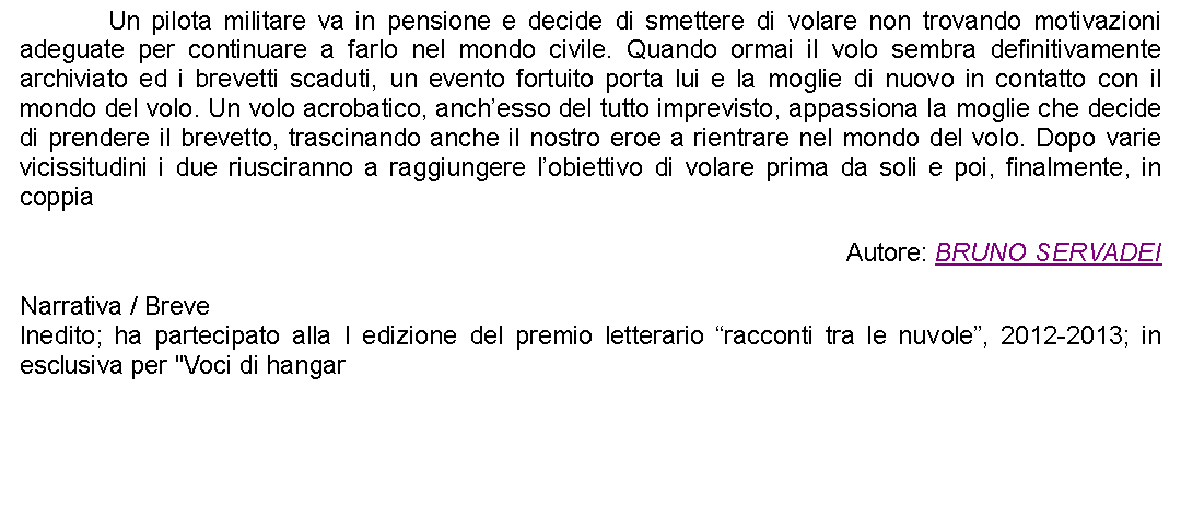 Casella di testo: 		Un pilota militare va in pensione e decide di smettere di volare non trovando motivazioni adeguate per continuare a farlo nel mondo civile. Quando ormai il volo sembra definitivamente archiviato ed i brevetti scaduti, un evento fortuito porta lui e la moglie di nuovo in contatto con il mondo del volo. Un volo acrobatico, anchesso del tutto imprevisto, appassiona la moglie che decide di prendere il brevetto, trascinando anche il nostro eroe a rientrare nel mondo del volo. Dopo varie vicissitudini i due riusciranno a raggiungere lobiettivo di volare prima da soli e poi, finalmente, in coppiaAutore: BRUNO SERVADEINarrativa / BreveInedito; ha partecipato alla I edizione del premio letterario racconti tra le nuvole, 2012-2013; in esclusiva per "Voci di hangar