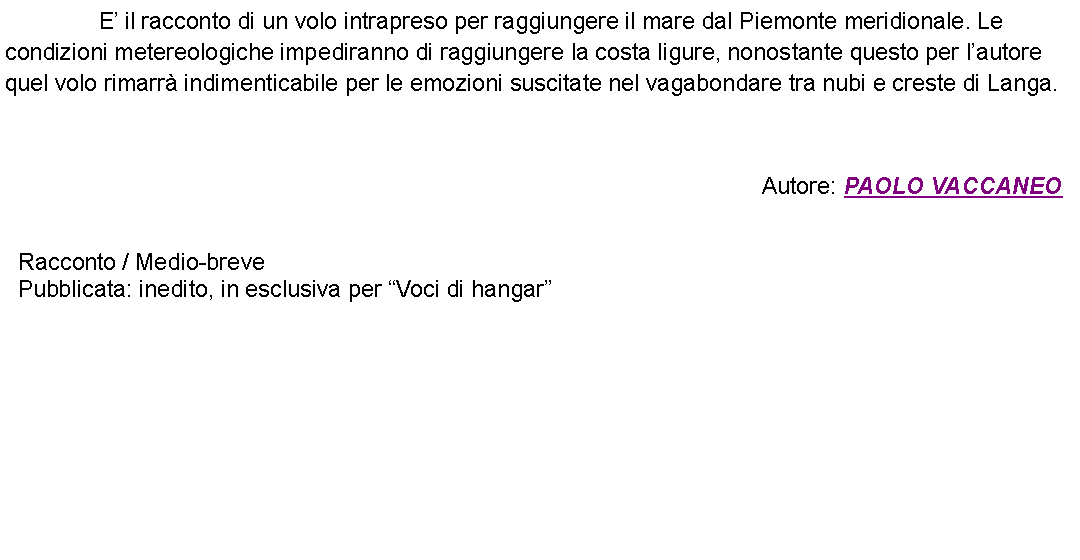 Casella di testo: 		E il racconto di un volo intrapreso per raggiungere il mare dal Piemonte meridionale. Le condizioni metereologiche impediranno di raggiungere la costa ligure, nonostante questo per lautore quel volo rimarr indimenticabile per le emozioni suscitate nel vagabondare tra nubi e creste di Langa.  Autore: PAOLO VACCANEO Racconto / Medio-brevePubblicata: inedito, in esclusiva per Voci di hangar