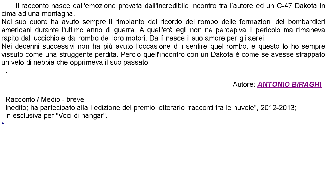 Casella di testo: 	Il racconto nasce dall'emozione provata dall'incredibile incontro tra lautore ed un C-47 Dakota in cima ad una montagna.Nel suo cuore ha avuto sempre il rimpianto del ricordo del rombo delle formazioni dei bombardieri americani durante l'ultimo anno di guerra. A quell'et egli non ne percepiva il pericolo ma rimaneva rapito dal luccichio e dal rombo dei loro motori. Da l nasce il suo amore per gli aerei.Nei decenni successivi non ha pi avuto l'occasione di risentire quel rombo, e questo lo ho sempre vissuto come una struggente perdita. Perci quell'incontro con un Dakota  come se avesse strappato un velo di nebbia che opprimeva il suo passato.. Autore: ANTONIO BIRAGHIRacconto / Medio - breveInedito; ha partecipato alla I edizione del premio letterario racconti tra le nuvole, 2012-2013;in esclusiva per "Voci di hangar". 