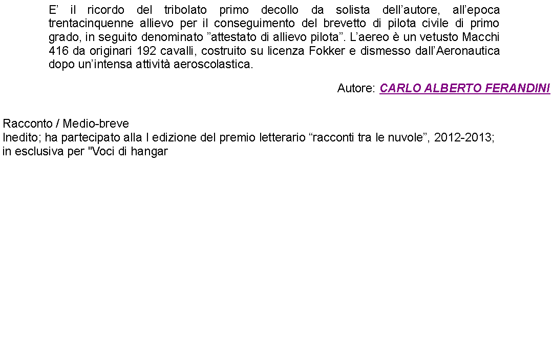 Casella di testo: E il ricordo del tribolato primo decollo da solista dellautore, allepoca trentacinquenne allievo per il conseguimento del brevetto di pilota civile di primo grado, in seguito denominato attestato di allievo pilota. Laereo  un vetusto Macchi 416 da originari 192 cavalli, costruito su licenza Fokker e dismesso dallAeronautica dopo unintensa attivit aeroscolastica. Autore: CARLO ALBERTO FERANDINI Racconto / Medio-breveInedito; ha partecipato alla I edizione del premio letterario racconti tra le nuvole, 2012-2013;in esclusiva per "Voci di hangar