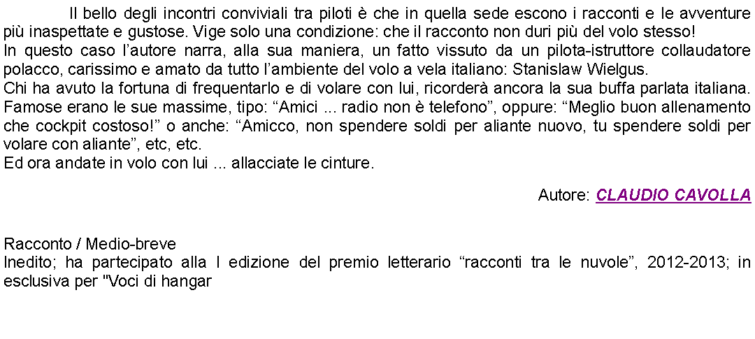 Casella di testo: 		Il bello degli incontri conviviali tra piloti  che in quella sede escono i racconti e le avventure pi inaspettate e gustose. Vige solo una condizione: che il racconto non duri pi del volo stesso! In questo caso lautore narra, alla sua maniera, un fatto vissuto da un pilota-istruttore collaudatore polacco, carissimo e amato da tutto lambiente del volo a vela italiano: Stanislaw Wielgus.Chi ha avuto la fortuna di frequentarlo e di volare con lui, ricorder ancora la sua buffa parlata italiana. Famose erano le sue massime, tipo: Amici ... radio non  telefono, oppure: Meglio buon allenamento che cockpit costoso! o anche: Amicco, non spendere soldi per aliante nuovo, tu spendere soldi per volare con aliante, etc, etc.Ed ora andate in volo con lui ... allacciate le cinture. Autore: CLAUDIO CAVOLLA Racconto / Medio-breveInedito; ha partecipato alla I edizione del premio letterario racconti tra le nuvole, 2012-2013; in esclusiva per "Voci di hangar 