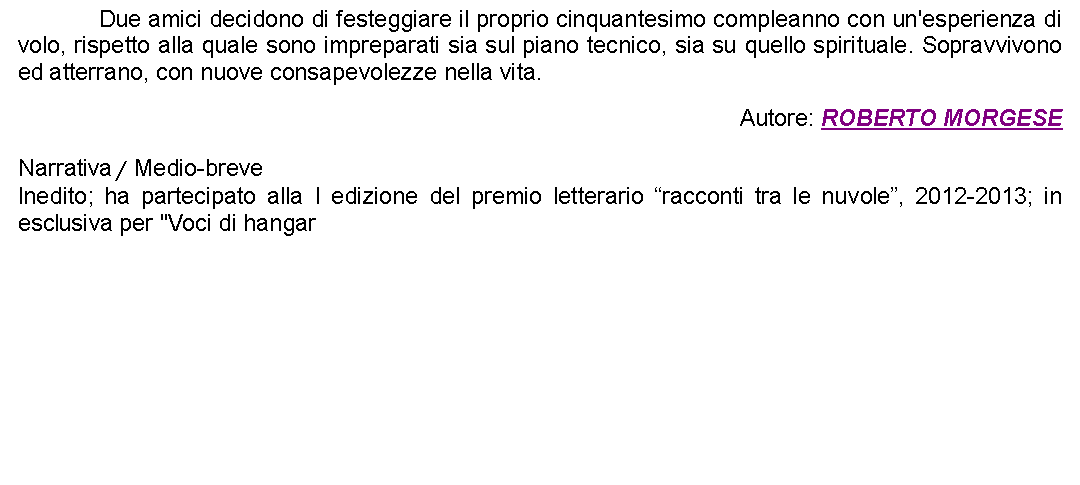 Casella di testo: 		Due amici decidono di festeggiare il proprio cinquantesimo compleanno con un'esperienza di volo, rispetto alla quale sono impreparati sia sul piano tecnico, sia su quello spirituale. Sopravvivono ed atterrano, con nuove consapevolezze nella vita. Autore: ROBERTO MORGESENarrativa / Medio-breveInedito; ha partecipato alla I edizione del premio letterario racconti tra le nuvole, 2012-2013; in esclusiva per "Voci di hangar