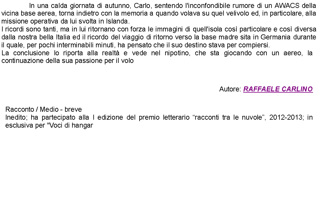 Casella di testo: 		In una calda giornata di autunno, Carlo, sentendo l'inconfondibile rumore di un AWACS della vicina base aerea, torna indietro con la memoria a quando volava su quel velivolo ed, in particolare, alla missione operativa da lui svolta in Islanda.I ricordi sono tanti, ma in lui ritornano con forza le immagini di quell'isola cos particolare e cos diversa dalla nostra bella Italia ed il ricordo del viaggio di ritorno verso la base madre sita in Germania durante il quale, per pochi interminabili minuti, ha pensato che il suo destino stava per compiersi. La conclusione lo riporta alla realt e vede nel nipotino, che sta giocando con un aereo, la continuazione della sua passione per il volo Autore: RAFFAELE CARLINO Racconto / Medio - breveInedito; ha partecipato alla I edizione del premio letterario racconti tra le nuvole, 2012-2013; in esclusiva per "Voci di hangar