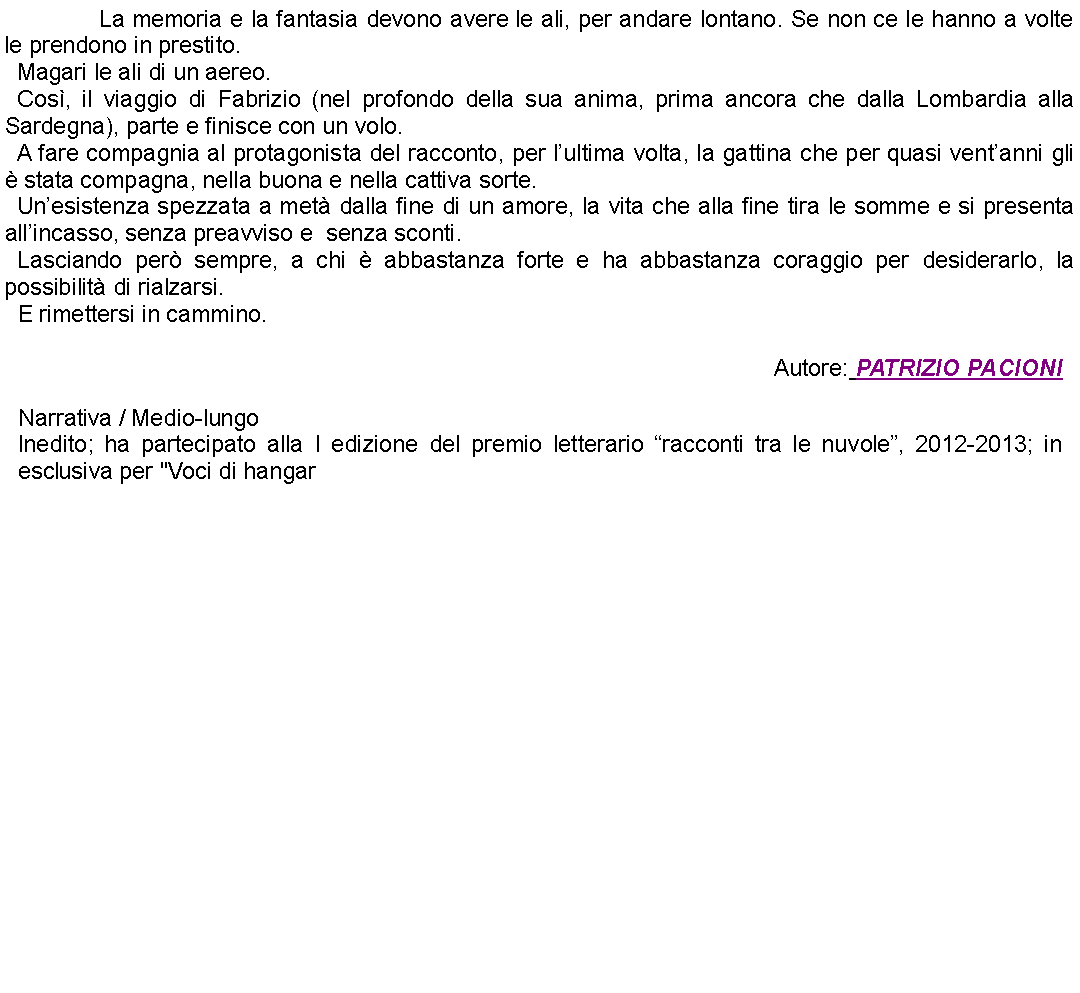 Casella di testo: 		La memoria e la fantasia devono avere le ali, per andare lontano. Se non ce le hanno a volte le prendono in prestito.Magari le ali di un aereo.Cos, il viaggio di Fabrizio (nel profondo della sua anima, prima ancora che dalla Lombardia alla Sardegna), parte e finisce con un volo.A fare compagnia al protagonista del racconto, per lultima volta, la gattina che per quasi ventanni gli  stata compagna, nella buona e nella cattiva sorte.Unesistenza spezzata a met dalla fine di un amore, la vita che alla fine tira le somme e si presenta allincasso, senza preavviso e  senza sconti.Lasciando per sempre, a chi  abbastanza forte e ha abbastanza coraggio per desiderarlo, la possibilit di rialzarsi.E rimettersi in cammino.Autore: PATRIZIO PACIONINarrativa / Medio-lungoInedito; ha partecipato alla I edizione del premio letterario racconti tra le nuvole, 2012-2013; in esclusiva per "Voci di hangar