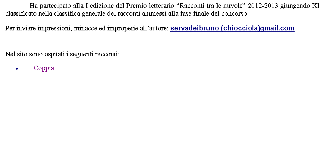 Casella di testo: 		Ha partecipato alla I edizione del Premio letterario Racconti tra le nuvole 2012-2013 giungendo XI classificato nella classifica generale dei racconti ammessi alla fase finale del concorso.  Per inviare impressioni, minacce ed improperie allautore: servadeibruno (chiocciola)gmail.com  Nel sito sono ospitati i seguenti racconti:Coppia