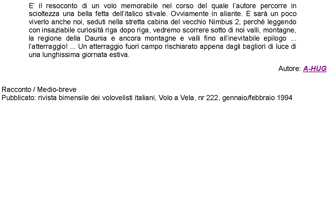 Casella di testo: E il resoconto di un volo memorabile nel corso del quale lautore percorre in scioltezza una bella fetta dellitalico stivale. Ovviamente in aliante. E sar un poco viverlo anche noi, seduti nella stretta cabina del vecchio Nimbus 2, perch leggendo  con insaziabile curiosit riga dopo riga, vedremo scorrere sotto di noi valli, montagne, la regione della Daunia e ancora montagne e valli fino allinevitabile epilogo ... latterraggio! ... Un atterraggio fuori campo rischiarato appena dagli bagliori di luce di una lunghissima giornata estiva. Autore: A-HUG Racconto / Medio-brevePubblicato: rivista bimensile dei volovelisti italiani, Volo a Vela, nr 222, gennaio/febbraio 1994 