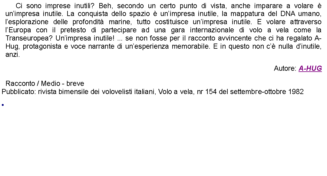 Casella di testo: 	Ci sono imprese inutili? Beh, secondo un certo punto di vista, anche imparare a volare  unimpresa inutile. La conquista dello spazio  unimpresa inutile, la mappatura del DNA umano, lesplorazione delle profondit marine, tutto costituisce unimpresa inutile. E volare attraverso lEuropa con il pretesto di partecipare ad una gara internazionale di volo a vela come la Transeuropea? Unimpresa inutile! ... se non fosse per il racconto avvincente che ci ha regalato A-Hug, protagonista e voce narrante di unesperienza memorabile. E in questo non c nulla dinutile, anzi. Autore: A-HUGRacconto / Medio - brevePubblicato: rivista bimensile dei volovelisti italiani, Volo a vela, nr 154 del settembre-ottobre 1982 