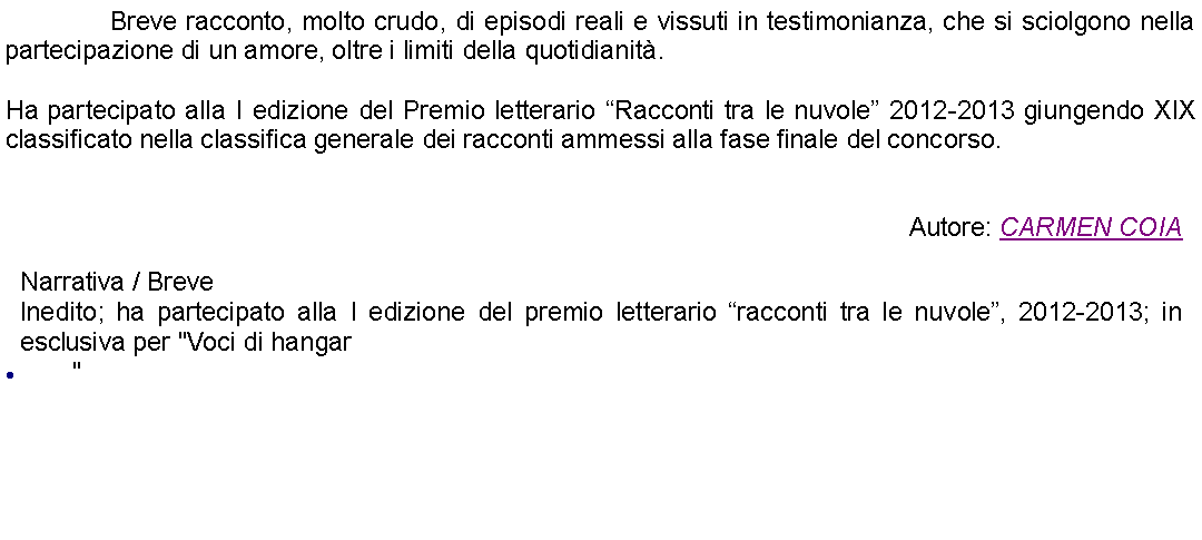 Casella di testo: 		Breve racconto, molto crudo, di episodi reali e vissuti in testimonianza, che si sciolgono nella partecipazione di un amore, oltre i limiti della quotidianit.Ha partecipato alla I edizione del Premio letterario Racconti tra le nuvole 2012-2013 giungendo XIX classificato nella classifica generale dei racconti ammessi alla fase finale del concorso. Autore: CARMEN COIANarrativa / BreveInedito; ha partecipato alla I edizione del premio letterario racconti tra le nuvole, 2012-2013; in esclusiva per "Voci di hangar"