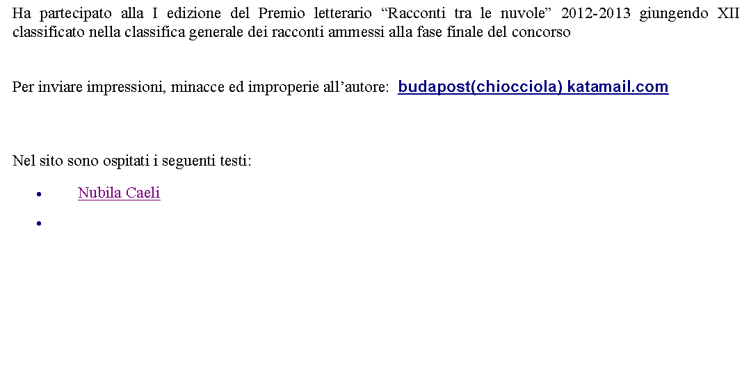 Casella di testo: Ha partecipato alla I edizione del Premio letterario Racconti tra le nuvole 2012-2013 giungendo XII classificato nella classifica generale dei racconti ammessi alla fase finale del concorso Per inviare impressioni, minacce ed improperie allautore:  budapost(chiocciola) katamail.com   Nel sito sono ospitati i seguenti testi:Nubila Caeli