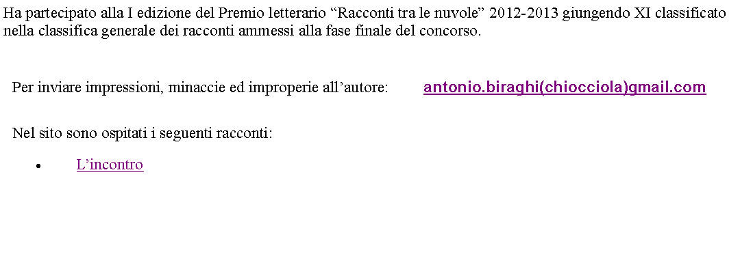 Casella di testo: Ha partecipato alla I edizione del Premio letterario Racconti tra le nuvole 2012-2013 giungendo XI classificato nella classifica generale dei racconti ammessi alla fase finale del concorso. Per inviare impressioni, minaccie ed improperie allautore: 	antonio.biraghi(chiocciola)gmail.comNel sito sono ospitati i seguenti racconti:Lincontro   