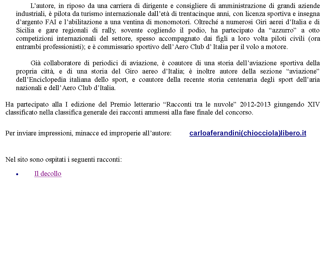 Casella di testo:         Lautore, in riposo da una carriera di dirigente e consigliere di amministrazione di grandi aziende industriali,  pilota da turismo internazionale dallet di trentacinque anni, con licenza sportiva e insegna dargento FAI e labilitazione a una ventina di monomotori. Oltrech a numerosi Giri aerei dItalia e di Sicilia e gare regionali di rally, sovente cogliendo il podio, ha partecipato da azzurro a otto competizioni internazionali del settore, spesso accompagnato dai figli a loro volta piloti civili (ora entrambi professionisti); e  commissario sportivo dellAero Club d Italia per il volo a motore.	        Gi collaboratore di periodici di aviazione,  coautore di una storia dellaviazione sportiva della propria citt, e di una storia del Giro aereo dItalia;  inoltre autore della sezione aviazione dellEnciclopedia italiana dello sport, e coautore della recente storia centenaria degli sport dellaria nazionali e dellAero Club dItalia.Ha partecipato alla I edizione del Premio letterario Racconti tra le nuvole 2012-2013 giungendo XIV classificato nella classifica generale dei racconti ammessi alla fase finale del concorso.  Per inviare impressioni, minacce ed improperie allautore: 		carloaferandini(chiocciola)libero.it  Nel sito sono ospitati i seguenti racconti:Il decollo 