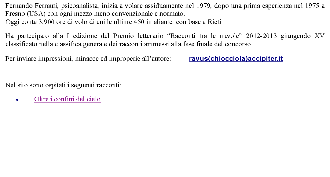 Casella di testo: Fernando Ferrauti, psicoanalista, inizia a volare assiduamente nel 1979, dopo una prima esperienza nel 1975 a Fresno (USA) con ogni mezzo meno convenzionale e normato.Oggi conta 3.900 ore di volo di cui le ultime 450 in aliante, con base a Rieti   Ha partecipato alla I edizione del Premio letterario Racconti tra le nuvole 2012-2013 giungendo XV classificato nella classifica generale dei racconti ammessi alla fase finale del concorsoPer inviare impressioni, minacce ed improperie allautore: 		ravus(chiocciola)accipiter.it  Nel sito sono ospitati i seguenti racconti:Oltre i confini del cielo 