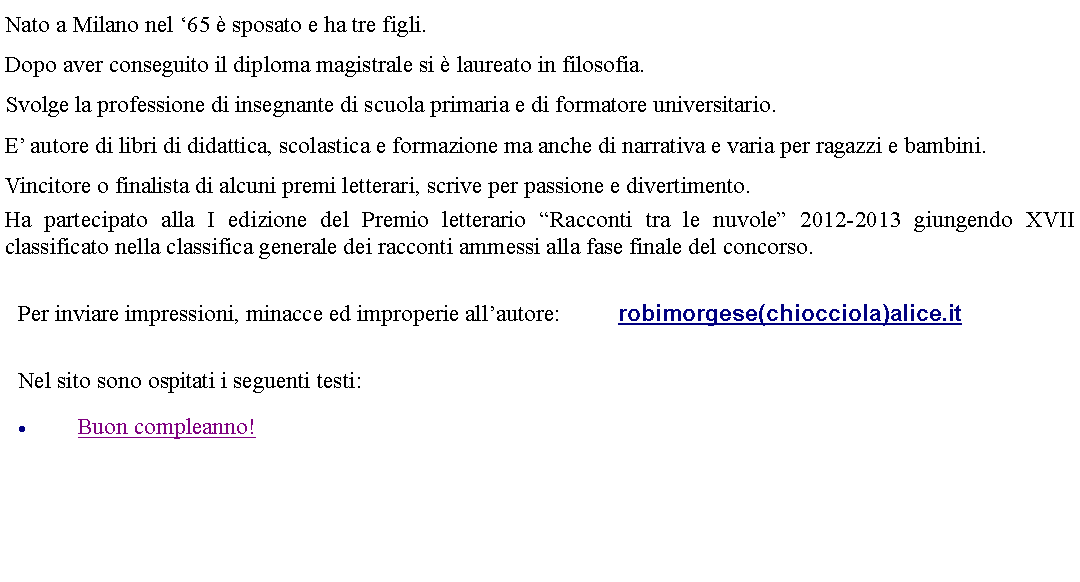 Casella di testo: Nato a Milano nel 65  sposato e ha tre figli.Dopo aver conseguito il diploma magistrale si  laureato in filosofia.Svolge la professione di insegnante di scuola primaria e di formatore universitario.E autore di libri di didattica, scolastica e formazione ma anche di narrativa e varia per ragazzi e bambini.Vincitore o finalista di alcuni premi letterari, scrive per passione e divertimento.Ha partecipato alla I edizione del Premio letterario Racconti tra le nuvole 2012-2013 giungendo XVII classificato nella classifica generale dei racconti ammessi alla fase finale del concorso.  Per inviare impressioni, minacce ed improperie allautore: 		robimorgese(chiocciola)alice.it  Nel sito sono ospitati i seguenti testi:Buon compleanno!