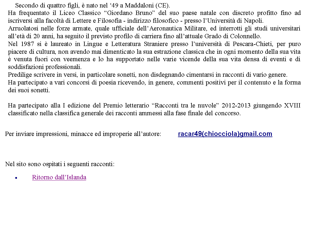 Casella di testo: 	Secondo di quattro figli,  nato nel 49 a Maddaloni (CE).Ha frequentato il Liceo Classico Giordano Bruno del suo paese natale con discreto profitto fino ad iscriversi alla facolt di Lettere e Filosofia - indirizzo filosofico - presso lUniversit di Napoli.Arruolatosi nelle forze armate, quale ufficiale dellAeronautica Militare, ed interrotti gli studi universitari allet di 20 anni, ha seguito il previsto profilo di carriera fino allattuale Grado di Colonnello.Nel 1987 si  laureato in Lingue e Letteratura Straniere presso luniversit di Pescara-Chieti, per puro piacere di cultura, non avendo mai dimenticato la sua estrazione classica che in ogni momento della sua vita  venuta fuori con veemenza e lo ha supportato nelle varie vicende della sua vita densa di eventi e di soddisfazioni professionali.Predilige scrivere in versi, in particolare sonetti, non disdegnando cimentarsi in racconti di vario genere. Ha partecipato a vari concorsi di poesia ricevendo, in genere, commenti positivi per il contenuto e la forma dei suoi sonetti.Ha partecipato alla I edizione del Premio letterario Racconti tra le nuvole 2012-2013 giungendo XVIII classificato nella classifica generale dei racconti ammessi alla fase finale del concorso. Per inviare impressioni, minacce ed improperie allautore: 		racar49(chiocciola)gmail.com Nel sito sono ospitati i seguenti racconti:Ritorno dallIslanda