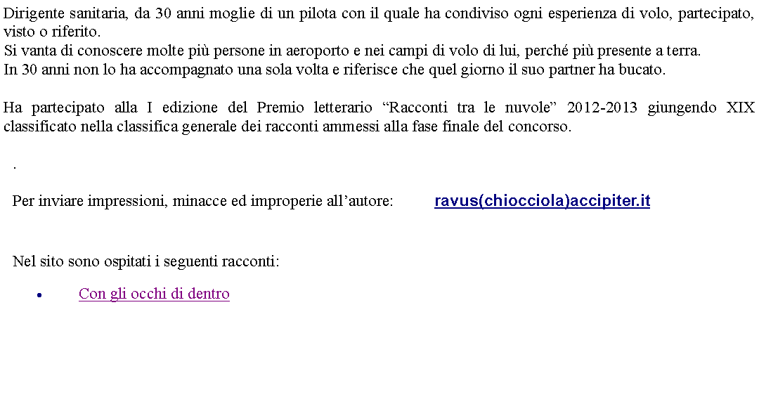 Casella di testo: Dirigente sanitaria, da 30 anni moglie di un pilota con il quale ha condiviso ogni esperienza di volo, partecipato, visto o riferito.Si vanta di conoscere molte pi persone in aeroporto e nei campi di volo di lui, perch pi presente a terra.In 30 anni non lo ha accompagnato una sola volta e riferisce che quel giorno il suo partner ha bucato.Ha partecipato alla I edizione del Premio letterario Racconti tra le nuvole 2012-2013 giungendo XIX classificato nella classifica generale dei racconti ammessi alla fase finale del concorso. .Per inviare impressioni, minacce ed improperie allautore: 		ravus(chiocciola)accipiter.it Nel sito sono ospitati i seguenti racconti:Con gli occhi di dentro