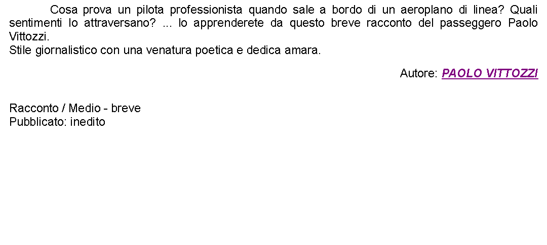 Casella di testo: 		Cosa prova un pilota professionista quando sale a bordo di un aeroplano di linea? Quali sentimenti lo attraversano? ... lo apprenderete da questo breve racconto del passeggero Paolo Vittozzi.Stile giornalistico con una venatura poetica e dedica amara.  Autore: PAOLO VITTOZZI Racconto / Medio - brevePubblicato: inedito