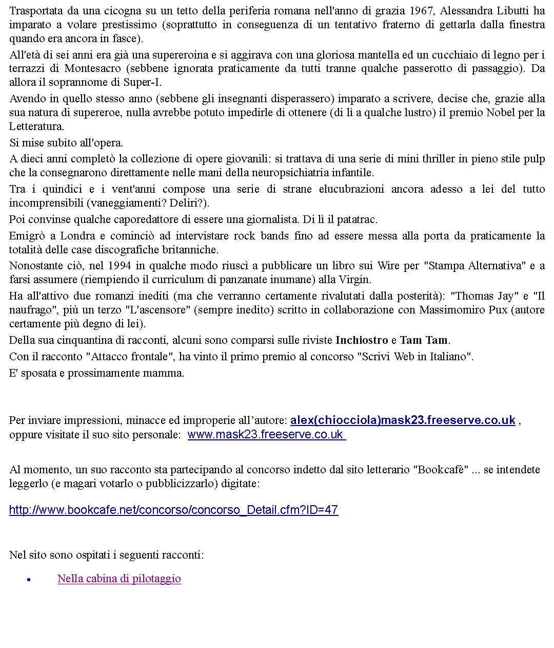 Casella di testo: Trasportata da una cicogna su un tetto della periferia romana nell'anno di grazia 1967, Alessandra Libutti ha imparato a volare prestissimo (soprattutto in conseguenza di un tentativo fraterno di gettarla dalla finestra quando era ancora in fasce). All'et di sei anni era gi una supereroina e si aggirava con una gloriosa mantella ed un cucchiaio di legno per i terrazzi di Montesacro (sebbene ignorata praticamente da tutti tranne qualche passerotto di passaggio). Da allora il soprannome di Super-I. Avendo in quello stesso anno (sebbene gli insegnanti disperassero) imparato a scrivere, decise che, grazie alla sua natura di supereroe, nulla avrebbe potuto impedirle di ottenere (di l a qualche lustro) il premio Nobel per la Letteratura. Si mise subito all'opera. A dieci anni complet la collezione di opere giovanili: si trattava di una serie di mini thriller in pieno stile pulp che la consegnarono direttamente nelle mani della neuropsichiatria infantile. Tra i quindici e i vent'anni compose una serie di strane elucubrazioni ancora adesso a lei del tutto incomprensibili (vaneggiamenti? Deliri?).Poi convinse qualche caporedattore di essere una giornalista. Di l il patatrac. Emigr a Londra e cominci ad intervistare rock bands fino ad essere messa alla porta da praticamente la totalit delle case discografiche britanniche. Nonostante ci, nel 1994 in qualche modo riusc a pubblicare un libro sui Wire per "Stampa Alternativa" e a farsi assumere (riempiendo il curriculum di panzanate inumane) alla Virgin.Ha all'attivo due romanzi inediti (ma che verranno certamente rivalutati dalla posterit): "Thomas Jay" e "Il naufrago", pi un terzo "L'ascensore" (sempre inedito) scritto in collaborazione con Massimomiro Pux (autore certamente pi degno di lei).Della sua cinquantina di racconti, alcuni sono comparsi sulle riviste Inchiostro e Tam Tam.Con il racconto "Attacco frontale", ha vinto il primo premio al concorso "Scrivi Web in Italiano".E' sposata e prossimamente mamma.  Per inviare impressioni, minacce ed improperie allautore: alex(chiocciola)mask23.freeserve.co.uk , oppure visitate il suo sito personale:  www.mask23.freeserve.co.uk  Al momento, un suo racconto sta partecipando al concorso indetto dal sito letterario "Bookcaf" ... se intendete leggerlo (e magari votarlo o pubblicizzarlo) digitate: http://www.bookcafe.net/concorso/concorso_Detail.cfm?ID=47  Nel sito sono ospitati i seguenti racconti:Nella cabina di pilotaggio