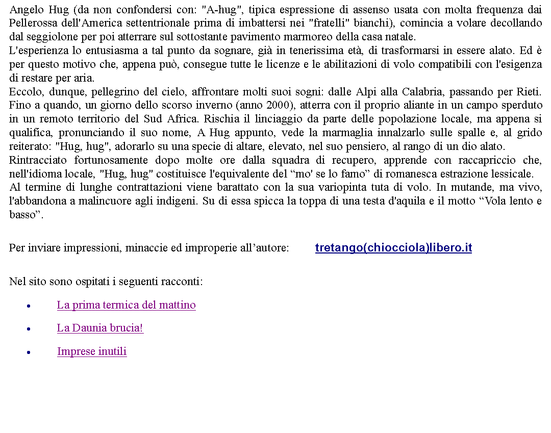 Casella di testo: Angelo Hug (da non confondersi con: "A-hug", tipica espressione di assenso usata con molta frequenza dai Pellerossa dell'America settentrionale prima di imbattersi nei "fratelli" bianchi), comincia a volare decollando dal seggiolone per poi atterrare sul sottostante pavimento marmoreo della casa natale.L'esperienza lo entusiasma a tal punto da sognare, gi in tenerissima et, di trasformarsi in essere alato. Ed  per questo motivo che, appena pu, consegue tutte le licenze e le abilitazioni di volo compatibili con l'esigenza di restare per aria.Eccolo, dunque, pellegrino del cielo, affrontare molti suoi sogni: dalle Alpi alla Calabria, passando per Rieti. Fino a quando, un giorno dello scorso inverno (anno 2000), atterra con il proprio aliante in un campo sperduto in un remoto territorio del Sud Africa. Rischia il linciaggio da parte delle popolazione locale, ma appena si qualifica, pronunciando il suo nome, A Hug appunto, vede la marmaglia innalzarlo sulle spalle e, al grido reiterato: "Hug, hug", adorarlo su una specie di altare, elevato, nel suo pensiero, al rango di un dio alato.Rintracciato fortunosamente dopo molte ore dalla squadra di recupero, apprende con raccapriccio che, nell'idioma locale, "Hug, hug" costituisce l'equivalente del mo' se lo famo di romanesca estrazione lessicale.Al termine di lunghe contrattazioni viene barattato con la sua variopinta tuta di volo. In mutande, ma vivo, l'abbandona a malincuore agli indigeni. Su di essa spicca la toppa di una testa d'aquila e il motto Vola lento e basso. Per inviare impressioni, minaccie ed improperie allautore:		tretango(chiocciola)libero.it Nel sito sono ospitati i seguenti racconti:La prima termica del mattinoLa Daunia brucia!Imprese inutili 