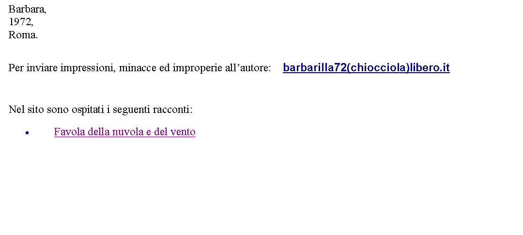 Casella di testo: Barbara,1972,Roma.  Per inviare impressioni, minacce ed improperie allautore:    barbarilla72(chiocciola)libero.it Nel sito sono ospitati i seguenti racconti:Favola della nuvola e del vento 