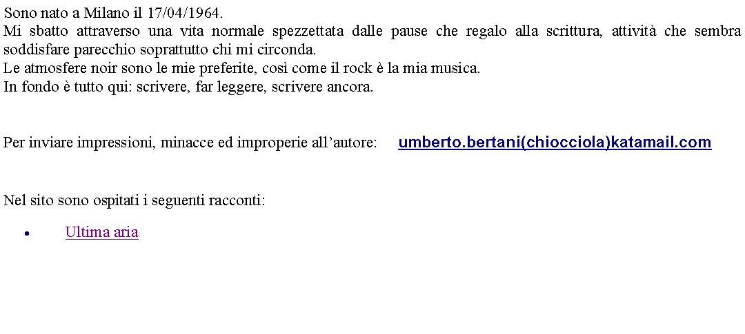 Casella di testo: Sono nato a Milano il 17/04/1964.Mi sbatto attraverso una vita normale spezzettata dalle pause che regalo alla scrittura, attivit che sembra soddisfare parecchio soprattutto chi mi circonda.Le atmosfere noir sono le mie preferite, cos come il rock  la mia musica.In fondo  tutto qui: scrivere, far leggere, scrivere ancora.  Per inviare impressioni, minacce ed improperie allautore:	 umberto.bertani(chiocciola)katamail.com  Nel sito sono ospitati i seguenti racconti:Ultima aria 