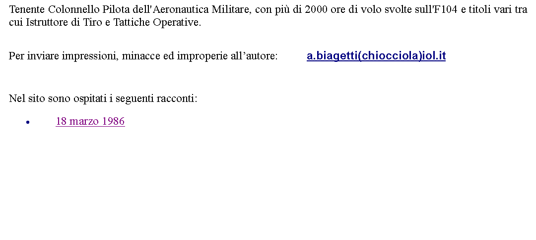Casella di testo: Tenente Colonnello Pilota dell'Aeronautica Militare, con pi di 2000 ore di volo svolte sull'F104 e titoli vari tra cui Istruttore di Tiro e Tattiche Operative.  Per inviare impressioni, minacce ed improperie allautore: 		a.biagetti(chiocciola)iol.it  Nel sito sono ospitati i seguenti racconti:18 marzo 1986