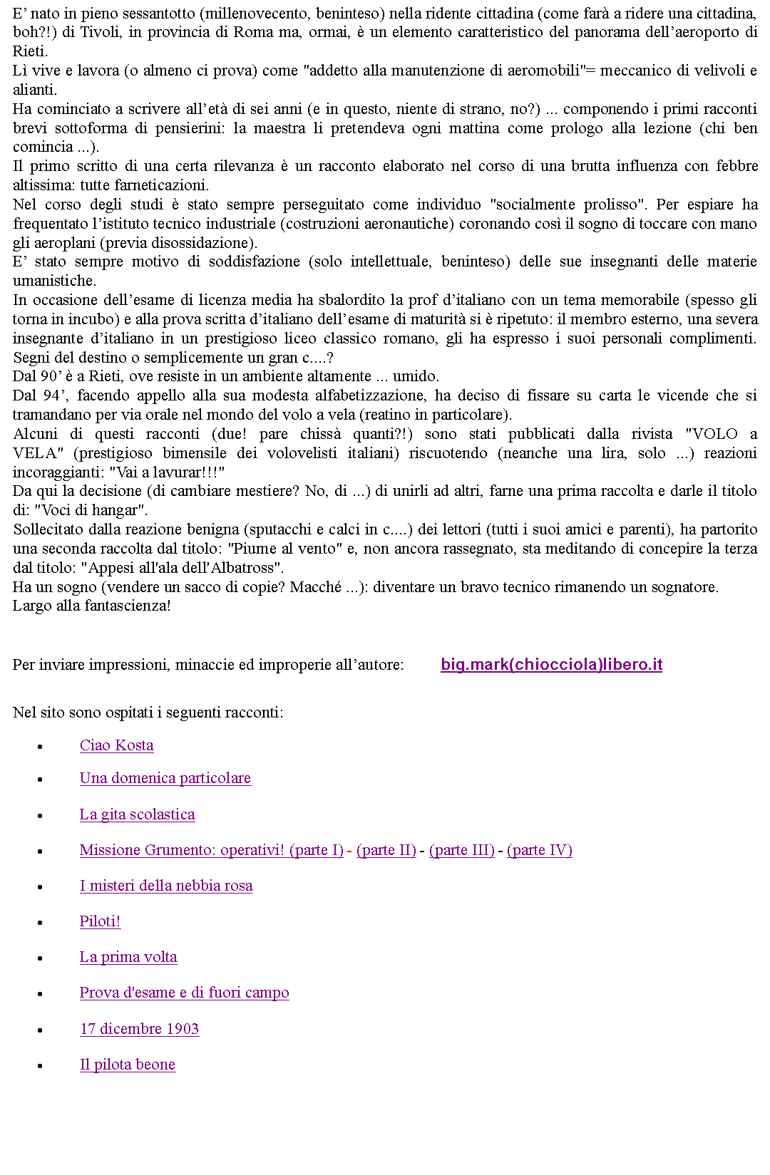 Casella di testo: E nato in pieno sessantotto (millenovecento, beninteso) nella ridente cittadina (come far a ridere una cittadina, boh?!) di Tivoli, in provincia di Roma ma, ormai,  un elemento caratteristico del panorama dellaeroporto di Rieti.L vive e lavora (o almeno ci prova) come "addetto alla manutenzione di aeromobili"= meccanico di velivoli e alianti.Ha cominciato a scrivere allet di sei anni (e in questo, niente di strano, no?) ... componendo i primi racconti brevi sottoforma di pensierini: la maestra li pretendeva ogni mattina come prologo alla lezione (chi ben comincia ...).Il primo scritto di una certa rilevanza  un racconto elaborato nel corso di una brutta influenza con febbre altissima: tutte farneticazioni.Nel corso degli studi  stato sempre perseguitato come individuo "socialmente prolisso". Per espiare ha frequentato listituto tecnico industriale (costruzioni aeronautiche) coronando cos il sogno di toccare con mano gli aeroplani (previa disossidazione).E stato sempre motivo di soddisfazione (solo intellettuale, beninteso) delle sue insegnanti delle materie umanistiche.In occasione dellesame di licenza media ha sbalordito la prof ditaliano con un tema memorabile (spesso gli torna in incubo) e alla prova scritta ditaliano dellesame di maturit si  ripetuto: il membro esterno, una severa insegnante ditaliano in un prestigioso liceo classico romano, gli ha espresso i suoi personali complimenti. Segni del destino o semplicemente un gran c....?Dal 90  a Rieti, ove resiste in un ambiente altamente ... umido.Dal 94, facendo appello alla sua modesta alfabetizzazione, ha deciso di fissare su carta le vicende che si tramandano per via orale nel mondo del volo a vela (reatino in particolare).Alcuni di questi racconti (due! pare chiss quanti?!) sono stati pubblicati dalla rivista "VOLO a VELA" (prestigioso bimensile dei volovelisti italiani) riscuotendo (neanche una lira, solo ...) reazioni incoraggianti: "Vai a lavurar!!!"Da qui la decisione (di cambiare mestiere? No, di ...) di unirli ad altri, farne una prima raccolta e darle il titolo di: "Voci di hangar".Sollecitato dalla reazione benigna (sputacchi e calci in c....) dei lettori (tutti i suoi amici e parenti), ha partorito una seconda raccolta dal titolo: "Piume al vento" e, non ancora rassegnato, sta meditando di concepire la terza dal titolo: "Appesi all'ala dell'Albatross".Ha un sogno (vendere un sacco di copie? Macch ...): diventare un bravo tecnico rimanendo un sognatore.Largo alla fantascienza! Per inviare impressioni, minaccie ed improperie allautore: 	big.mark(chiocciola)libero.itNel sito sono ospitati i seguenti racconti:Ciao KostaUna domenica particolareLa gita scolasticaMissione Grumento: operativi! (parte I) - (parte II) - (parte III) - (parte IV)I misteri della nebbia rosaPiloti!La prima voltaProva d'esame e di fuori campo17 dicembre 1903Il pilota beone   