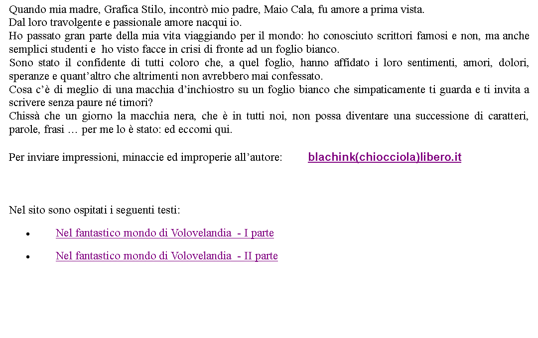 Casella di testo: Quando mia madre, Grafica Stilo, incontr mio padre, Maio Cala, fu amore a prima vista.Dal loro travolgente e passionale amore nacqui io.Ho passato gran parte della mia vita viaggiando per il mondo: ho conosciuto scrittori famosi e non, ma anche semplici studenti e  ho visto facce in crisi di fronte ad un foglio bianco.Sono stato il confidente di tutti coloro che, a quel foglio, hanno affidato i loro sentimenti, amori, dolori, speranze e quantaltro che altrimenti non avrebbero mai confessato.Cosa c di meglio di una macchia dinchiostro su un foglio bianco che simpaticamente ti guarda e ti invita a scrivere senza paure n timori?Chiss che un giorno la macchia nera, che  in tutti noi, non possa diventare una successione di caratteri, parole, frasi  per me lo  stato: ed eccomi qui. Per inviare impressioni, minaccie ed improperie allautore: 	blachink(chiocciola)libero.it   Nel sito sono ospitati i seguenti testi:Nel fantastico mondo di Volovelandia  - I parteNel fantastico mondo di Volovelandia  - II parte