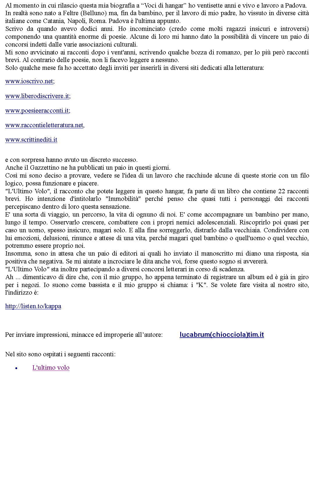 Casella di testo: Al momento in cui rilascio questa mia biografia a Voci di hangar ho ventisette anni e vivo e lavoro a Padova. In realt sono nato a Feltre (Belluno) ma, fin da bambino, per il lavoro di mio padre, ho vissuto in diverse citt italiane come Catania, Napoli, Roma. Padova  l'ultima appunto.Scrivo da quando avevo dodici anni. Ho incominciato (credo come molti ragazzi insicuri e introversi) componendo una quantit enorme di poesie. Alcune di loro mi hanno dato la possibilit di vincere un paio di concorsi indetti dalle varie associazioni culturali. Mi sono avvicinato ai racconti dopo i vent'anni, scrivendo qualche bozza di romanzo, per lo pi per racconti brevi. Al contrario delle poesie, non li facevo leggere a nessuno. Solo qualche mese fa ho accettato degli inviti per inserirli in diversi siti dedicati alla letteratura: www.ioscrivo.net;  www.liberodiscrivere.it; www.poesieeracconti.it; www.raccontieletteratura.net, www.scrittinediti.it  e con sorpresa hanno avuto un discreto successo. Anche il Gazzettino ne ha pubblicati un paio in questi giorni. Cos mi sono deciso a provare, vedere se l'idea di un lavoro che racchiude alcune di queste storie con un filo logico, possa funzionare e piacere.  "L'Ultimo Volo", il racconto che potete leggere in questo hangar, fa parte di un libro che contiene 22 racconti brevi. Ho intenzione d'intitolarlo "Immobilit" perch penso che quasi tutti i personaggi dei racconti percepiscano dentro di loro questa sensazione. E' una sorta di viaggio, un percorso, la vita di ognuno di noi. E' come accompagnare un bambino per mano, lungo il tempo. Osservarlo crescere, combattere con i propri nemici adolescenziali. Riscoprirlo poi quasi per caso un uomo, spesso insicuro, magari solo. E alla fine sorreggerlo, distrarlo dalla vecchiaia. Condividere con lui emozioni, delusioni, rinunce e attese di una vita, perch magari quel bambino o quell'uomo o quel vecchio, potremmo essere proprio noi.Insomma, sono in attesa che un paio di editori ai quali ho inviato il manoscritto mi diano una risposta, sia positiva che negativa. Se mi aiutate a incrociare le dita anche voi, forse questo sogno si avverer."L'Ultimo Volo" sta inoltre partecipando a diversi concorsi letterari in corso di scadenza.Ah ... dimenticavo di dire che, con il mio gruppo, ho appena terminato di registrare un album ed  gi in giro per i negozi. Io suono come bassista e il mio gruppo si chiama: i "K". Se volete fare visita al nostro sito, l'indirizzo :  http://listen.to/kappa  Per inviare impressioni, minacce ed improperie allautore: 		lucabrum(chiocciola)tim.itNel sito sono ospitati i seguenti racconti:L'ultimo volo 