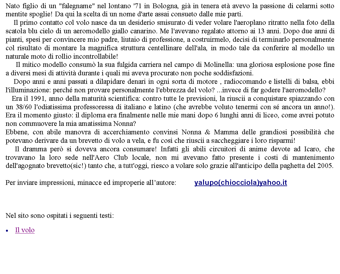 Casella di testo: Nato figlio di un "falegname" nel lontano '71 in Bologna, gi in tenera et avevo la passione di celarmi sotto mentite spoglie! Da qui la scelta di un nome d'arte assai consueto dalle mie parti.    Il primo contatto col volo nasce da un desiderio smisurato di veder volare l'aeroplano ritratto nella foto della scatola blu cielo di un aeromodello giallo canarino. Me l'avevano regalato attorno ai 13 anni. Dopo due anni di pianti, spesi per convincere mio padre, liutaio di professione, a costruirmelo, decisi di terminarlo personalmente col risultato di montare la magnifica struttura centellinare dell'ala, in modo tale da conferire al modello un naturale moto di rollio incontrollabile!       Il mitico modello consum la sua fulgida carriera nel campo di Molinella: una gloriosa esplosione pose fine a diversi mesi di attivit durante i quali mi aveva procurato non poche soddisfazioni.    Dopo anni e anni passati a dilapidare denari in ogni sorta di motore , radiocomando e listelli di balsa, ebbi l'illuminazione: perch non provare personalmente l'ebbrezza del volo? ...invece di far godere l'aeromodello?    Era il 1991, anno della maturit scientifica: contro tutte le previsioni, la riuscii a conquistare spiazzando con un 38/60 l'odiatissima professoressa di italiano e latino (che avrebbe voluto tenermi con s ancora un anno!). Era il momento giusto: il diploma era finalmente nelle mie mani dopo 6 lunghi anni di liceo, come avrei potuto non commuovere la mia amatissima Nonna?Ebbene, con abile manovra di accerchiamento convinsi Nonna & Mamma delle grandiosi possibilit che potevano derivare da un brevetto di volo a vela, e fu cos che riuscii a saccheggiare i loro risparmi!    Il dramma per si doveva ancora consumare! Infatti gli abili circuitori di anime devote ad Icaro, che trovavano la loro sede nell'Aero Club locale, non mi avevano fatto presente i costi di mantenimento dell'agognato brevetto(sic!) tanto che, a tutt'oggi, riesco a volare solo grazie all'anticipo della paghetta del 2005. Per inviare impressioni, minacce ed improperie allautore: 		yalupo(chiocciola)yahoo.it   Nel sito sono ospitati i seguenti testi:Il volo   