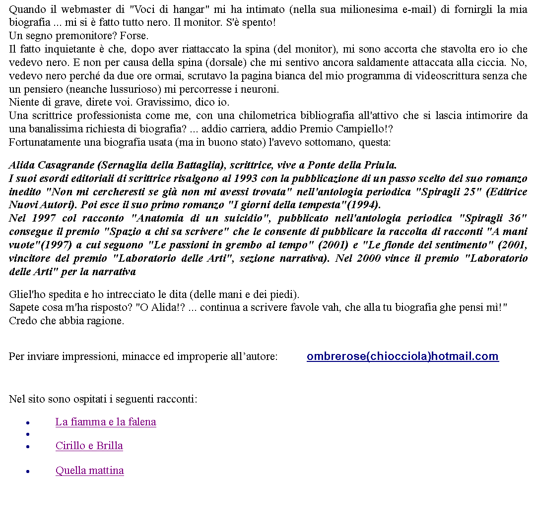 Casella di testo: Quando il webmaster di "Voci di hangar" mi ha intimato (nella sua milionesima e-mail) di fornirgli la mia biografia ... mi si  fatto tutto nero. Il monitor. S' spento! Un segno premonitore? Forse.Il fatto inquietante  che, dopo aver riattaccato la spina (del monitor), mi sono accorta che stavolta ero io che vedevo nero. E non per causa della spina (dorsale) che mi sentivo ancora saldamente attaccata alla ciccia. No, vedevo nero perch da due ore ormai, scrutavo la pagina bianca del mio programma di videoscrittura senza che un pensiero (neanche lussurioso) mi percorresse i neuroni. Niente di grave, direte voi. Gravissimo, dico io.Una scrittrice professionista come me, con una chilometrica bibliografia all'attivo che si lascia intimorire da una banalissima richiesta di biografia? ... addio carriera, addio Premio Campiello!?Fortunatamente una biografia usata (ma in buono stato) l'avevo sottomano, questa:   Alida Casagrande (Sernaglia della Battaglia), scrittrice, vive a Ponte della Priula. I suoi esordi editoriali di scrittrice risalgono al 1993 con la pubblicazione di un passo scelto del suo romanzo inedito "Non mi cercheresti se gi non mi avessi trovata" nell'antologia periodica "Spiragli 25" (Editrice Nuovi Autori). Poi esce il suo primo romanzo "I giorni della tempesta"(1994). Nel 1997 col racconto "Anatomia di un suicidio", pubblicato nell'antologia periodica "Spiragli 36" consegue il premio "Spazio a chi sa scrivere" che le consente di pubblicare la raccolta di racconti "A mani vuote"(1997) a cui seguono "Le passioni in grembo al tempo" (2001) e "Le fionde del sentimento" (2001, vincitore del premio "Laboratorio delle Arti", sezione narrativa). Nel 2000 vince il premio "Laboratorio delle Arti" per la narrativa Gliel'ho spedita e ho intrecciato le dita (delle mani e dei piedi).Sapete cosa m'ha risposto? "O Alida!? ... continua a scrivere favole vah, che alla tu biografia ghe pensi m!"Credo che abbia ragione. Per inviare impressioni, minacce ed improperie allautore: 		ombrerose(chiocciola)hotmail.com Nel sito sono ospitati i seguenti racconti:La fiamma e la falenaCirillo e BrillaQuella mattina