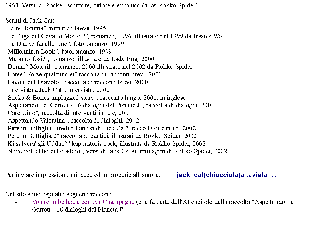 Casella di testo: 1953. Versilia. Rocker, scrittore, pittore elettronico (alias Rokko Spider) Scritti di Jack Cat: "Brav'Homme", romanzo breve, 1995"La Fuga del Cavallo Morto 2", romanzo, 1996, illustrato nel 1999 da Jessica Wot"Le Due Orfanelle Due", fotoromanzo, 1999"Millennium Look", fotoromanzo, 1999"Metamorfosi?", romanzo, illustrato da Lady Bug, 2000"Donne? Motori!" romanzo, 2000 illustrato nel 2002 da Rokko Spider"Forse? Forse qualcuno s" raccolta di racconti brevi, 2000"Favole del Diavolo", raccolta di racconti brevi, 2000"Intervista a Jack Cat", intervista, 2000"Sticks & Bones unplugged story", racconto lungo, 2001, in inglese"Aspettando Pat Garrett - 16 dialoghi dal Pianeta J", raccolta di dialoghi, 2001"Caro Cino", raccolta di interventi in rete, 2001"Aspettando Valentina", raccolta di dialoghi, 2002"Pere in Bottiglia - tredici kantiki di Jack Cat", raccolta di cantici, 2002"Pere in Bottiglia 2" raccolta di cantici, illustrati da Rokko Spider, 2002"Ki salvera' gli Uddue?" kappastoria rock, illustrata da Rokko Spider, 2002"Nove volte t'ho detto addio", versi di Jack Cat su immagini di Rokko Spider, 2002  Per inviare impressioni, minacce ed improperie allautore: 		jack_cat(chiocciola)altavista.it ,  Nel sito sono ospitati i seguenti racconti:Volare in bellezza con Air Champagne (che fa parte dell'XI capitolo della raccolta "Aspettando Pat Garrett - 16 dialoghi dal Pianeta J")