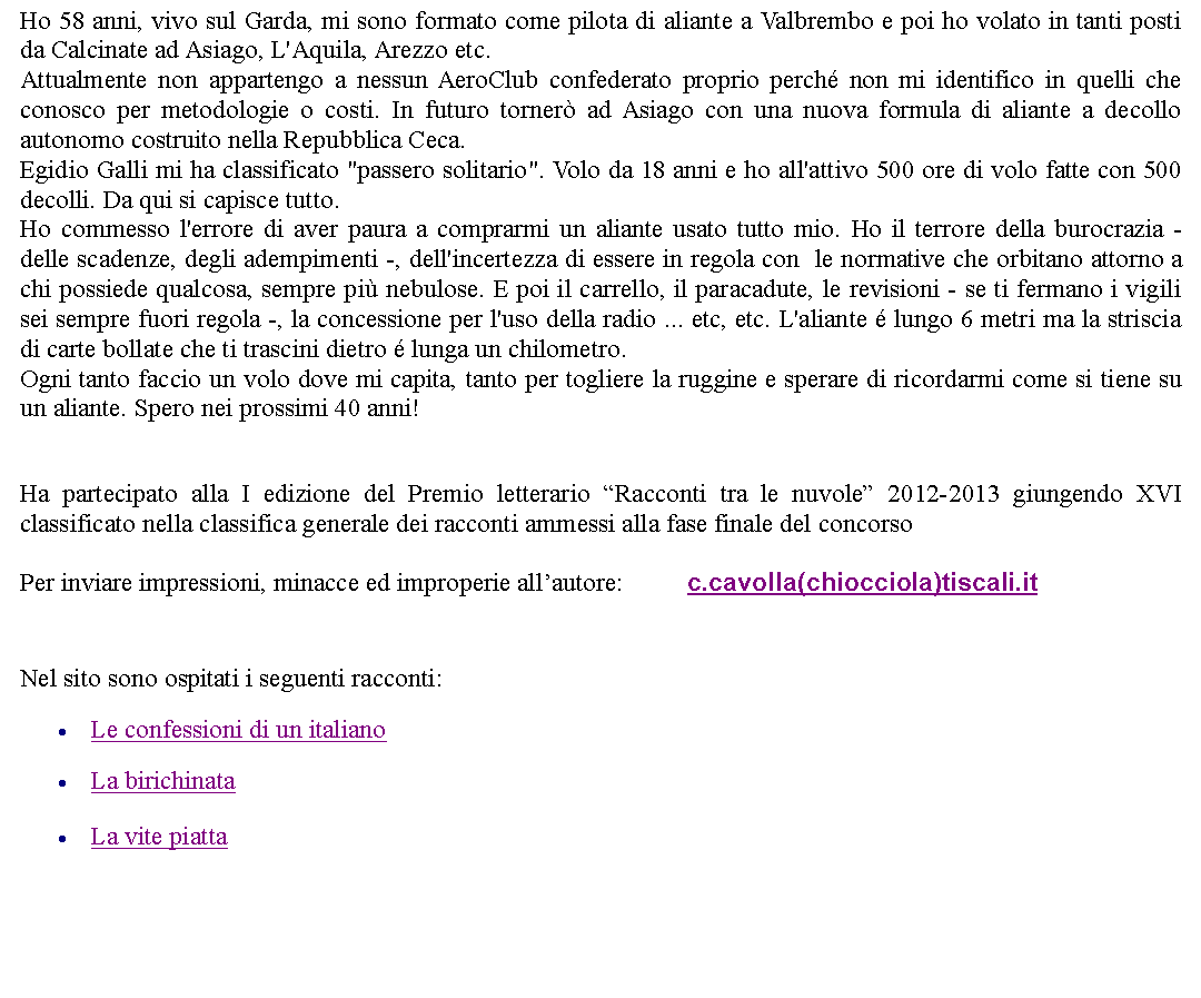 Casella di testo: Ho 58 anni, vivo sul Garda, mi sono formato come pilota di aliante a Valbrembo e poi ho volato in tanti posti da Calcinate ad Asiago, L'Aquila, Arezzo etc.Attualmente non appartengo a nessun AeroClub confederato proprio perch non mi identifico in quelli che conosco per metodologie o costi. In futuro torner ad Asiago con una nuova formula di aliante a decollo autonomo costruito nella Repubblica Ceca.Egidio Galli mi ha classificato "passero solitario". Volo da 18 anni e ho all'attivo 500 ore di volo fatte con 500 decolli. Da qui si capisce tutto.Ho commesso l'errore di aver paura a comprarmi un aliante usato tutto mio. Ho il terrore della burocrazia - delle scadenze, degli adempimenti -, dell'incertezza di essere in regola con  le normative che orbitano attorno a chi possiede qualcosa, sempre pi nebulose. E poi il carrello, il paracadute, le revisioni - se ti fermano i vigili sei sempre fuori regola -, la concessione per l'uso della radio ... etc, etc. L'aliante  lungo 6 metri ma la striscia di carte bollate che ti trascini dietro  lunga un chilometro. Ogni tanto faccio un volo dove mi capita, tanto per togliere la ruggine e sperare di ricordarmi come si tiene su un aliante. Spero nei prossimi 40 anni!Ha partecipato alla I edizione del Premio letterario Racconti tra le nuvole 2012-2013 giungendo XVI classificato nella classifica generale dei racconti ammessi alla fase finale del concorsoPer inviare impressioni, minacce ed improperie allautore: 		c.cavolla(chiocciola)tiscali.it Nel sito sono ospitati i seguenti racconti:Le confessioni di un italianoLa birichinataLa vite piatta