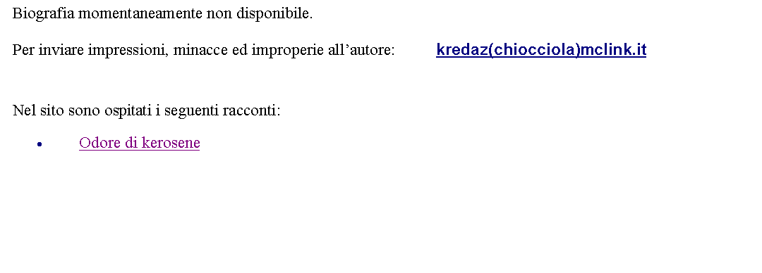 Casella di testo: Biografia momentaneamente non disponibile.Per inviare impressioni, minacce ed improperie allautore: 		kredaz(chiocciola)mclink.it Nel sito sono ospitati i seguenti racconti:Odore di kerosene