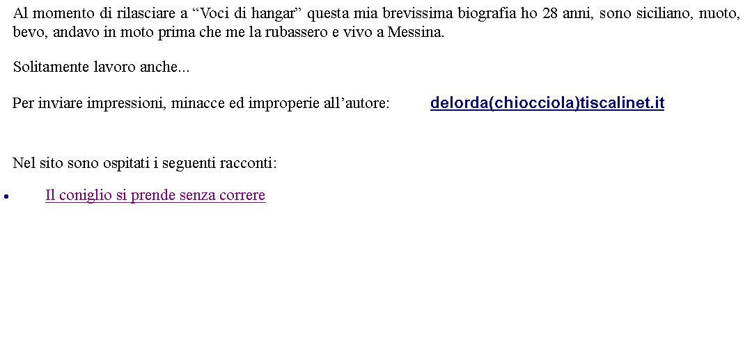 Casella di testo: Al momento di rilasciare a Voci di hangar questa mia brevissima biografia ho 28 anni, sono siciliano, nuoto, bevo, andavo in moto prima che me la rubassero e vivo a Messina.Solitamente lavoro anche...Per inviare impressioni, minacce ed improperie allautore: 		delorda(chiocciola)tiscalinet.it Nel sito sono ospitati i seguenti racconti:Il coniglio si prende senza correre