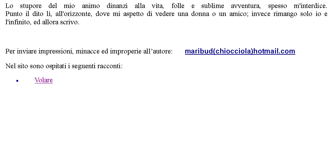 Casella di testo: Lo stupore del mio animo dinanzi alla vita, folle e sublime avventura, spesso m'interdice.
Punto il dito l, all'orizzonte, dove mi aspetto di vedere una donna o un amico; invece rimango solo io e l'infinito, ed allora scrivo. Per inviare impressioni, minacce ed improperie allautore:       maribud(chiocciola)hotmail.comNel sito sono ospitati i seguenti racconti:Volare