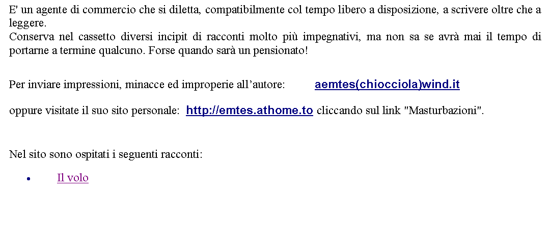 Casella di testo: E' un agente di commercio che si diletta, compatibilmente col tempo libero a disposizione, a scrivere oltre che a leggere.Conserva nel cassetto diversi incipit di racconti molto pi impegnativi, ma non sa se avr mai il tempo di portarne a termine qualcuno. Forse quando sar un pensionato!  Per inviare impressioni, minacce ed improperie allautore: 		aemtes(chiocciola)wind.it  oppure visitate il suo sito personale:  http://emtes.athome.to cliccando sul link "Masturbazioni".  Nel sito sono ospitati i seguenti racconti:Il volo