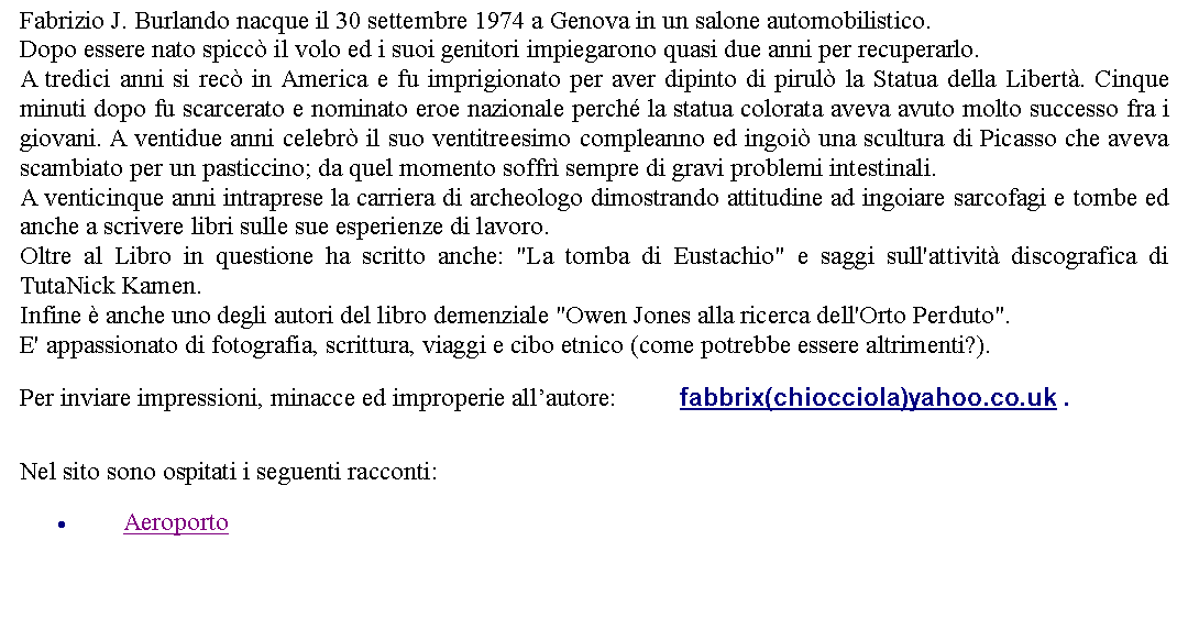 Casella di testo: Fabrizio J. Burlando nacque il 30 settembre 1974 a Genova in un salone automobilistico.Dopo essere nato spicc il volo ed i suoi genitori impiegarono quasi due anni per recuperarlo. A tredici anni si rec in America e fu imprigionato per aver dipinto di pirul la Statua della Libert. Cinque minuti dopo fu scarcerato e nominato eroe nazionale perch la statua colorata aveva avuto molto successo fra i giovani. A ventidue anni celebr il suo ventitreesimo compleanno ed ingoi una scultura di Picasso che aveva scambiato per un pasticcino; da quel momento soffr sempre di gravi problemi intestinali.A venticinque anni intraprese la carriera di archeologo dimostrando attitudine ad ingoiare sarcofagi e tombe ed anche a scrivere libri sulle sue esperienze di lavoro. Oltre al Libro in questione ha scritto anche: "La tomba di Eustachio" e saggi sull'attivit discografica di TutaNick Kamen.Infine  anche uno degli autori del libro demenziale "Owen Jones alla ricerca dell'Orto Perduto".E' appassionato di fotografia, scrittura, viaggi e cibo etnico (come potrebbe essere altrimenti?). Per inviare impressioni, minacce ed improperie allautore: 		fabbrix(chiocciola)yahoo.co.uk . Nel sito sono ospitati i seguenti racconti:Aeroporto
