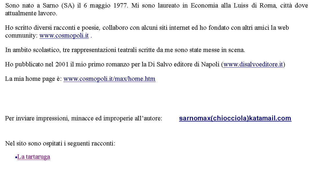 Casella di testo: Sono nato a Sarno (SA) il 6 maggio 1977. Mi sono laureato in Economia alla Luiss di Roma, citt dove attualmente lavoro. Ho scritto diversi racconti e poesie, collaboro con alcuni siti internet ed ho fondato con altri amici la web community: www.cosmopoli.it .  In ambito scolastico, tre rappresentazioni teatrali scritte da me sono state messe in scena.  Ho pubblicato nel 2001 il mio primo romanzo per la Di Salvo editore di Napoli (www.disalvoeditore.it) La mia home page : www.cosmopoli.it/max/home.htmPer inviare impressioni, minacce ed improperie allautore: 		sarnomax(chiocciola)katamail.com Nel sito sono ospitati i seguenti racconti:La tartaruga