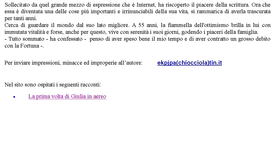 Casella di testo: Sollecitato da quel grande mezzo di espressione che  Internet, ha riscoperto il piacere della scrittura. Ora che essa  diventata una delle cose pi importanti e irrinunciabili della sua vita, si rammarica di averla trascurata per tanti anni.Cerca di guardare il mondo dal suo lato migliore. A 55 anni, la fiammella dell'ottimismo brilla in lui con immutata vitalit e forse, anche per questo, vive con serenit i suoi giorni, godendo i piaceri della famiglia. - Tutto sommato - ha confessato -  penso di aver speso bene il mio tempo e di aver contratto un grosso debito con la Fortuna -.  Per inviare impressioni, minacce ed improperie allautore: 		ekpjpa(chiocciola)tin.it  Nel sito sono ospitati i seguenti racconti:La prima volta di Giulia in aereo 