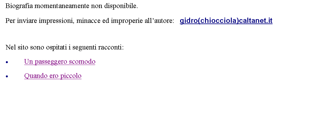 Casella di testo: Biografia momentaneamente non disponibile. Per inviare impressioni, minacce ed improperie allautore:   gidro(chiocciola)caltanet.it Nel sito sono ospitati i seguenti racconti:Un passeggero scomodoQuando ero piccolo