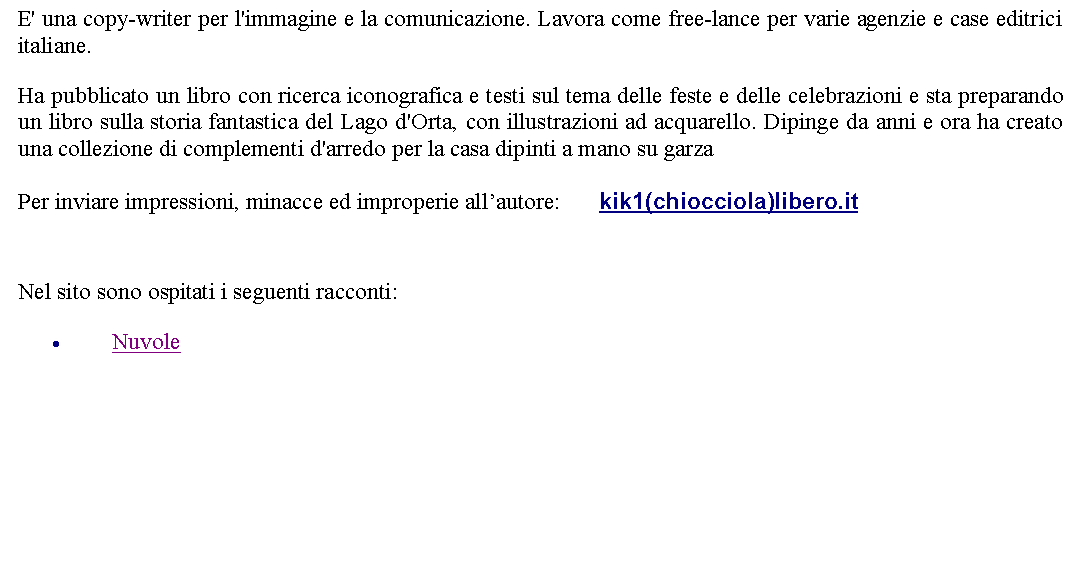 Casella di testo: E' una copy-writer per l'immagine e la comunicazione. Lavora come free-lance per varie agenzie e case editrici italiane. Ha pubblicato un libro con ricerca iconografica e testi sul tema delle feste e delle celebrazioni e sta preparando un libro sulla storia fantastica del Lago d'Orta, con illustrazioni ad acquarello. Dipinge da anni e ora ha creato una collezione di complementi d'arredo per la casa dipinti a mano su garzaPer inviare impressioni, minacce ed improperie allautore:       kik1(chiocciola)libero.it Nel sito sono ospitati i seguenti racconti:Nuvole