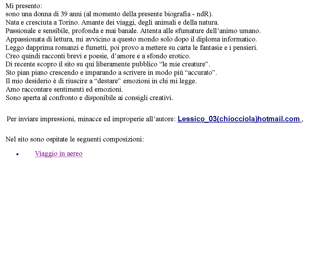 Casella di testo: Mi presento:sono una donna di 39 anni (al momento della presente biografia - ndR).Nata e cresciuta a Torino. Amante dei viaggi, degli animali e della natura.Passionale e sensibile, profonda e mai banale. Attenta alle sfumature dellanimo umano.Appassionata di lettura, mi avvicino a questo mondo solo dopo il diploma informatico.Leggo dapprima romanzi e fumetti, poi provo a mettere su carta le fantasie e i pensieri.Creo quindi racconti brevi e poesie, damore e a sfondo erotico.Di recente scopro il sito su qui liberamente pubblico le mie creature.Sto pian piano crescendo e imparando a scrivere in modo pi accurato.Il mio desiderio  di riuscire a destare emozioni in chi mi legge.Amo raccontare sentimenti ed emozioni.Sono aperta al confronto e disponibile ai consigli creativi.   Per inviare impressioni, minacce ed improperie allautore: Lessico_03(chiocciola)hotmail.com ,   Nel sito sono ospitate le seguenti composizioni:Viaggio in aereo