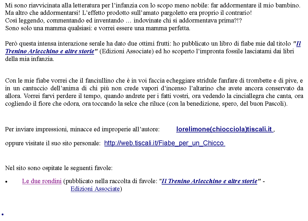 Casella di testo: Mi sono riavvicinata alla letteratura per linfanzia con lo scopo meno nobile: far addormentare il mio bambino.Ma altro che addormentarsi! Leffetto prodotto sullamato pargoletto era proprio il contrario!Cos leggendo, commentando ed inventando  indovinate chi si addormentava prima?!?Sono solo una mamma qualsiasi: e vorrei essere una mamma perfetta. Per questa intensa interazione serale ha dato due ottimi frutti: ho pubblicato un libro di fiabe mie dal titolo "Il Trenino Arlecchino e altre storie" (Edizioni Associate) ed ho scoperto limpronta fossile lasciatami dai libri della mia infanzia. Con le mie fiabe vorrei che il fanciullino che  in voi faccia echeggiare stridule fanfare di trombette e di pive, e in un cantuccio dellanima di chi pi non crede vapori dincenso laltarino che avete ancora conservato da allora. Vorrei farvi perdere il tempo, quando andrete per i fatti vostri, ora vedendo la cinciallegra che canta, ora cogliendo il fiore che odora, ora toccando la selce che riluce (con la benedizione, spero, del buon Pascoli).   Per inviare impressioni, minacce ed improperie allautore: 		lorelimone(chiocciola)tiscali.it , oppure visitate il suo sito personale:  http://web.tiscali.it/Fiabe_per_un_Chicco    Nel sito sono ospitate le seguenti favole:Le due rondini (pubblicato nella raccolta di favole: "Il Trenino Arlecchino e altre storie" -                             Edizioni Associate) 