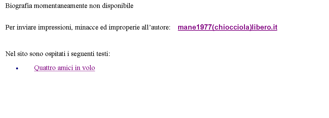 Casella di testo: Biografia momentaneamente non disponibile Per inviare impressioni, minacce ed improperie allautore: 	   mane1977(chiocciola)libero.it  Nel sito sono ospitati i seguenti testi:Quattro amici in volo